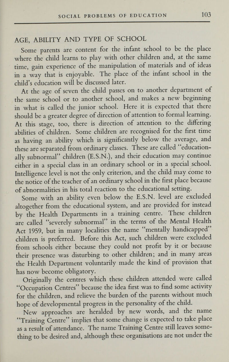 SOCIAL PROBLEMS OF EDUCATION 103 AGE, ABILITY AND TYPE OF SCHOOL Some parents are content for the infant school to be the place where the child learns to play with other children and, at the same time, gain experience of the manipulation of materials and of ideas in a way that is enjoyable. The place of the infant school in the child's education will be discussed later. At the age of seven the child passes on to another department of the same school or to another school, and makes a new beginning in what is called the junior school. Here it is expected that there should be a greater degree of direction of attention to formal learning. At this stage, too, there is direction of attention to the differing abilities of children. Some children are recognised for the first time as having an ability which is significantly below the average, and these are separated from ordinary classes. These are called education¬ ally subnormal children (E.S.N.), and their education may continue either in a special class in an ordinary school or in a special school. Intelligence level is not the only criterion, and the child may come to the notice of the teacher of an ordinary school in the first place because of abnormalities in his total reaction to the educational setting. Some with an ability even below the E.S.N, level are excluded altogether from the educational system, and are provided for instead by the Health Departments in a training centre. These children are called severely subnormal in the terms of the Mental Health Act 1959, but in many localities the name mentally handicapped children is preferred. Before this Act, such children were excluded from schools either because they could not profit by it or because their presence was disturbing to other children; and in many areas the Health Department voluntarily made the kind of provision that has now become obligatory. Originally the centres which these children attended were called Occupation Centres because the idea first was to find some activity for the children, and relieve the burden of the parents without much hope of developmental progress in the personality of the child. New approaches are heralded by new words, and the name Training Centre implies that some change is expected to take place as a result of attendance. The name Training Centre still leaves some¬ thing to be desired and, although these organisations are not under the