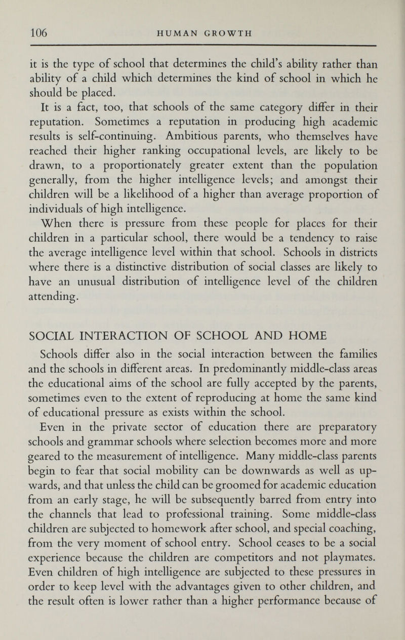 106 HUMAN GROWTH it is the type of school that determines the child's ability rather than ability of a child which determines the kind of school in which he should be placed. It is a fact, too, that schools of the same category differ in their reputation. Sometimes a reputation in producing high academic results is self-continuing. Ambitious parents, who themselves have reached their higher ranking occupational levels, arc likely to be drawn, to a proportionately greater extent than the population generally, from the higher intelligence levels; and amongst their children will be a likelihood of a higher than average proportion of individuals of high intelligence. When there is pressure from these people for places for their children in a particular school, there would be a tendency to raise the average intelligence level within that school. Schools in districts where there is a distinctive distribution of social classes are likely to have an unusual distribution of intelligence level of the children attending. SOCIAL INTERACTION OF SCHOOL AND HOME Schools differ also in the social interaction between the families and the schools in different areas. In predominantly middle-class areas the educational aims of the school are fully accepted by the parents, sometimes even to the extent of reproducing at home the same kind of educational pressure as exists Vv^ithin the school. Even in the private sector of education there are preparatory schools and grammar schools where selection becomes more and more geared to the measurement of intelligence. Many middle-class parents begin to fear that social mobility can be downwards as well as up¬ wards, and that unless the child can be groomed for academic education from an early stage, he will be subsequently barred from entry into the channels that lead to professional training. Some middle-class children are subjected to homework after school, and special coaching, from the very moment of school entry. School ceases to be a social experience because the children are competitors and not playmates. Even children of high intelligence are subjected to these pressures in order to keep level with the advantages given to other children, and the result often is lower rather than a higher performance because of