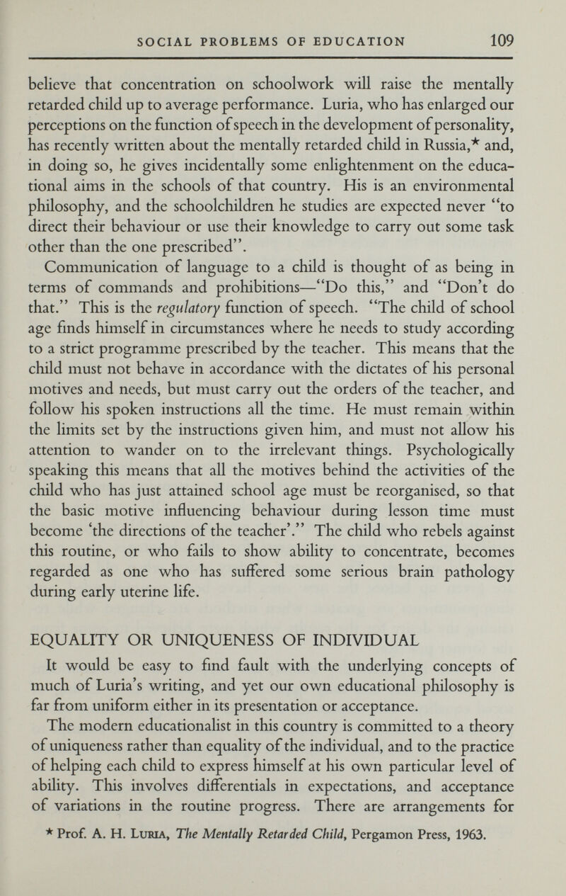 SOCIAL PROBLEMS OF EDUCATION 109 believe that concentration on schoolwork will raise the mentally retarded child up to average performance. Luria, who has enlarged our perceptions on the function of speech in the development of personality, has recently written about the mentally retarded child in Russia,* and, in doing so, he gives incidentally some enlightenment on the educa¬ tional aims in the schools of that country. His is an environmental philosophy, and the schoolchildren he studies are expected never to direct their behaviour or use their knowledge to carry out some task other than the one prescribed. Communication of language to a child is thought of as being in terms of commands and prohibitions—Do this, and Don't do that. This is the regulatory function of speech. The child of school age fmds himself in circumstances where he needs to study according to a strict programme prescribed by the teacher. This means that the child must not behave in accordance with the dictates of his personal motives and needs, but must carry out the orders of the teacher, and follow his spoken instructions all the time. He must remain within the limits set by the instructions given him, and must not allow his attention to wander on to the irrelevant things. Psychologically speaking this means that all the motives behind the activities of the child who has just attained school age must be reorganised, so that the basic motive influencing behaviour during lesson time must become 'the directions of the teacher'. The child who rebels against this routine, or who fails to show ability to concentrate, becomes regarded as one who has suffered some serious brain pathology during early uterine life. EQUALITY OR UNIQUENESS OF INDIVIDUAL It would be easy to find fault with the underlying concepts of much of Luria's writing, and yet our own educational philosophy is far from uniform either in its presentation or acceptance. The modern educationalist in this country is committed to a theory of uniqueness rather than equality of the individual, and to the practice of helping each child to express himself at his own particular level of ability. This involves differentials in expectations, and acceptance of variations in the routine progress. There are arrangements for * Prof. A. H. LtiMA, The Mentally Retarded Child, Pergamon Press, 1963.