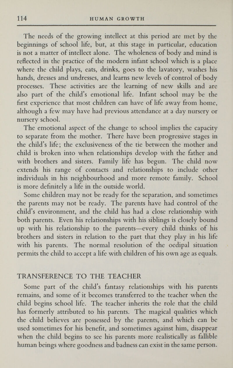 114 HUMAN GROWTH The needs of the growing intellect at this period are met by the beginnings of school life, but, at this stage in particular, education is not a matter of intellect alone. The wholeness of body and mind is reflected in the practice of the modern infant school which is a place where the child plays, eats, drinks, goes to the lavatory, washes his hands, dresses and undresses, and learns new levels of control of body processes. These activities are the learning of new skills and are also part of the child's emotional life. Infant school may be the first experience that most children can have of life away from home, although a few may have had previous attendance at a day nursery or nursery school. The emotional aspect of the change to school implies the capacity to separate from the mother. There have been progressive stages in the child's life; the exclusiveness of the tie between the mother and child is broken into when relationships develop with the father and with brothers and sisters. Family life has begun. The child now extends his range of contacts and relationships to include other individuals in his neighbourhood and more remote family. School is more definitely a life in the outside world. Some children may not be ready for the separation, and sometimes the parents may not be ready. The parents have had control of the child's environment, and the child has had a close relationship with both parents. Even his relationships with his siblings is closely bound up with his relationship to the parents—every child thinks of his brothers and sisters in relation to the part that they play in his life with his parents. The normal resolution of the oedipal situation permits the child to accept a life with children of his own age as equals. TRANSFERENCE TO THE TEACHER Some part of the child's fantasy relationships with his parents remains, and some of it becomes transferred to the teacher when the child begins school life. The teacher inherits the role that the child has formerly attributed to his parents. The magical qualities which the child believes are possessed by the parents, and which can be used sometimes for his benefit, and sometimes against him, disappear when the child begins to see his parents more realistically as fallible human beings where goodness and badness can exist in the same person.