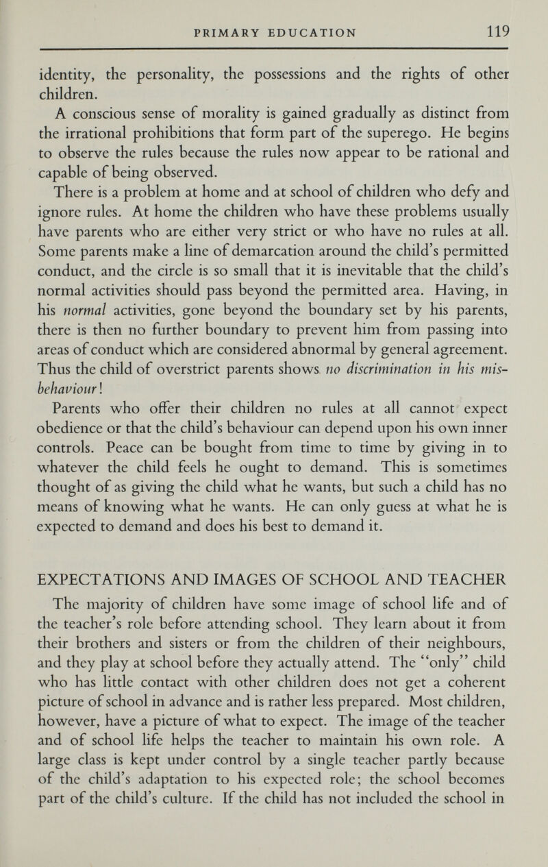 PRIMARY EDUCATION 119 identity, the personality, the possessions and the rights of other children. A conscious sense of morality is gained gradually as distinct from the irrational prohibitions that form part of the superego. He begins to observe the rules because the rules now appear to be rational and capable of being observed. There is a problem at home and at school of children who defy and ignore rules. At home the children who have these problems usually have parents who are either very strict or who have no rules at all. Some parents make a line of demarcation around the child's permitted conduct, and the circle is so small that it is inevitable that the child's normal activities should pass beyond the permitted area. Having, in his normal activities, gone beyond the boundary set by his parents, there is then no further boundary to prevent him from passing into areas of conduct which are considered abnormal by general agreement. Thus the child of overstrict parents shows no discrimination in his mis¬ behaviour ! Parents who offer their children no rules at all cannot expect obedience or that the child's behaviour can depend upon his own inner controls. Peace can be bought from time to time by giving in to whatever the child feels he ought to demand. This is sometimes thought of as giving the child what he wants, but such a child has no means of knowing what he wants. He can only guess at what he is expected to demand and does his best to demand it. EXPECTATIONS AND IMAGES OF SCHOOL AND TEACHER The majority of children have some image of school life and of the teacher's role before attending school. They learn about it from their brothers and sisters or from the children of their neighbours, and they play at school before they actually attend. The only child who has little contact with other children does not get a coherent picture of school in advance and is rather less prepared. Most children, however, have a picture of what to expect. The image of the teacher and of school life helps the teacher to maintain his own role. A large class is kept under control by a single teacher partly because of the child's adaptation to his expected role; the school becomes part of the child's culture. If the child has not included the school in