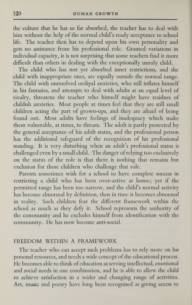 120 HUMAN GROWTH the culture that he has so far absorbed, the teacher has to deal with him without the help of the normal child's ready acceptance to school life. The teacher then has to depend upon his own personality and gets no assistance from his professional role. Granted variations in individual capacity, it is not surprising that some teachers find it more difficult than others in dealing with the exceptionally unruly child. The child who has not yet absorbed inner restrictions, and the child with inappropriate ones, are equally outside the normal range. The child with unresolved oedipal anxieties, who still inflates himself in his fantasies, and attempts to deal with adults at an equal level of rivalry, threatens the teacher who himself might have residues of childish anxieties. Most people at times feel that they are still small children acting the part of grown-ups, and they are afraid of being found out. Most adults have feelings of inadequacy which make them vulnerable, at times, to threats. The adult is partly protected by the general acceptance of his adult status, and the professional person has the additional safeguard of the recognition of his professional standing. It is very disturbing when an adult's professional status is challenged even by a small child. The danger of relying too exclusively on the status of the role is that there is nothing that remains but exclusion for those children who challenge that role. Parents sometimes wish for a school to have complete success in restricting a child who has been over-active at home; yet if the permitted range has been too narrow, and the child's normal activity has become abnormal by definition, then in time it becomes abnormal in reality. Such children fear the different framework within the school as much as they defy it. School represents the authority of the community and he excludes himself from identification with the community. He has now become anti-social. FREEDOM WITHIN A FRAMEWORK The teacher who can accept such problems has to rely more on his personal resources, and needs a wide concept of the educational process. He becomes able to think of education as serving intellectual, emotional and social needs in one combination, and he is able to allow the child to achieve satisfaction in a wider and changing range of activities. Art, music and poetry have long been recognised as giving access to