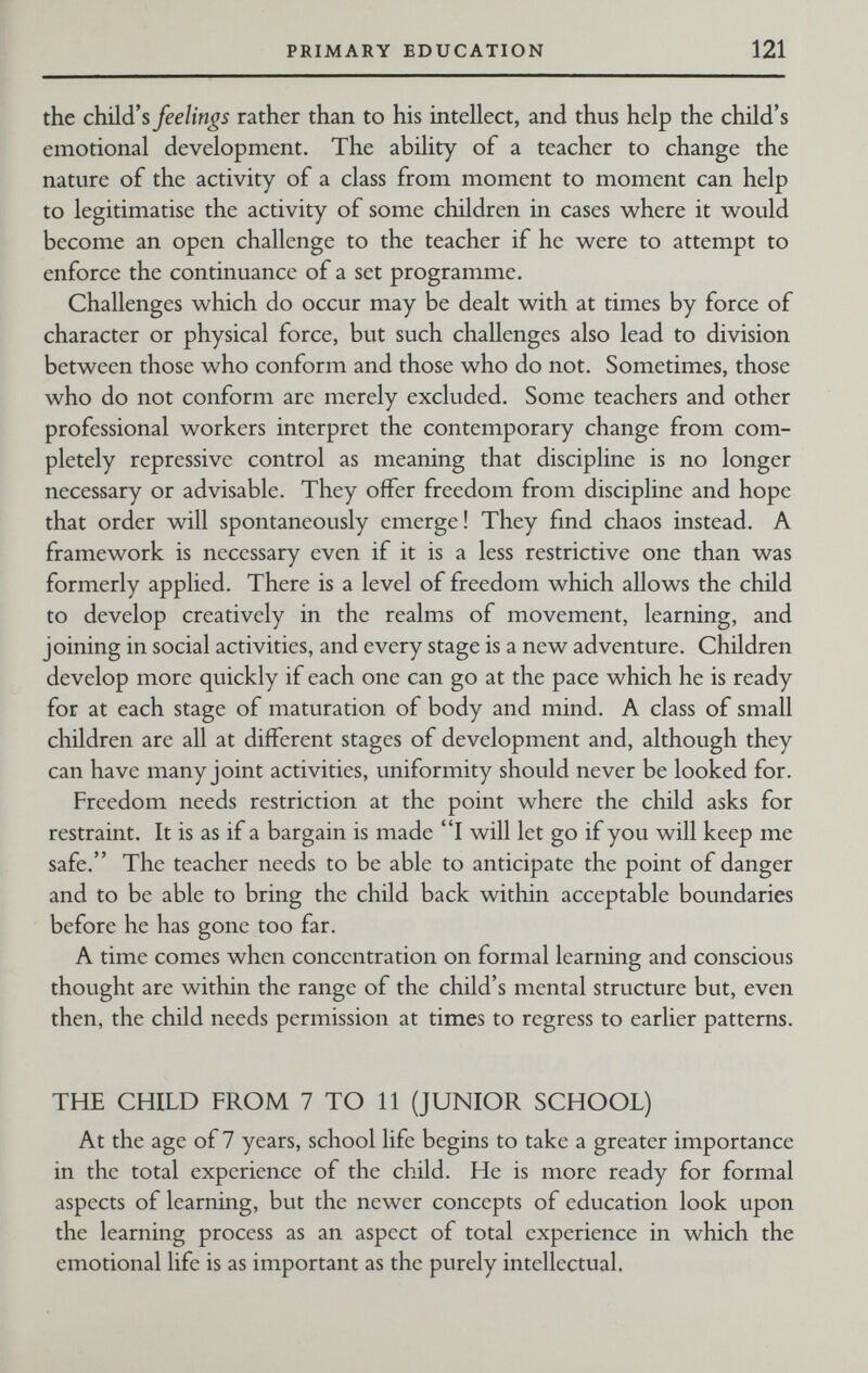 PRIMARY EDUCATION 121 the child's feelings rather than to his intellect, and thus help the child's emotional development. The ability of a teacher to change the nature of the activity of a class from moment to moment can help to legitimatise the activity of some children in cases where it would become an open challenge to the teacher if he were to attempt to enforce the continuance of a set programme. Challenges which do occur may be dealt with at times by force of character or physical force, but such challenges also lead to division between those who conform and those who do not. Sometimes, those who do not conform arc merely excluded. Some teachers and other professional workers interpret the contemporary change from com¬ pletely repressive control as meaning that discipline is no longer necessary or advisable. They offer freedom from discipline and hope that order will spontaneously emerge! They find chaos instead. A framework is necessary even if it is a less restrictive one than was formerly applied. There is a level of freedom which allows the child to develop creatively in the realms of movement, learning, and joining in social activities, and every stage is a new adventure. Children develop more quickly if each one can go at the pace which he is ready for at each stage of maturation of body and mind. A class of small children are all at different stages of development and, although they can have many joint activities, uniformity should never be looked for. Freedom needs restriction at the point where the child asks for restraint. It is as if a bargain is made I will let go if you will keep me safe. The teacher needs to be able to anticipate the point of danger and to be able to bring the child back within acceptable boundaries before he has gone too far. A time comes when concentration on formal learning and conscious thought are within the range of the child's mental structure but, even then, the child needs permission at times to regress to earlier patterns. THE CHILD FROM 7 TO 11 (JUNIOR SCHOOL) At the age of 7 years, school life begins to take a greater importance in the total experience of the child. He is more ready for formal aspects of learning, but the newer concepts of education look upon the learning process as an aspect of total experience in which the emotional life is as important as the purely intellectual.