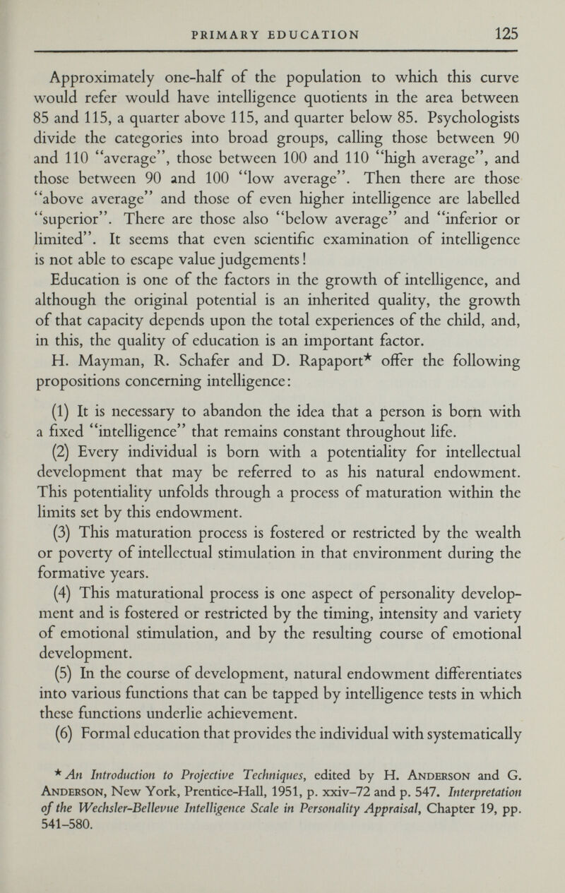 PRIMARY EDUCATION 125 Approximately one-half of the population to which this curve would refer would have intelligence quotients in the area between 85 and 115, a quarter above 115, and quarter below 85. Psychologists divide the categories into broad groups, calling those between 90 and 110 average, those between 100 and 110 high average, and those between 90 and 100 low average. Then there are those above average and those of even higher intelligence are labelled superior. There are those also below average and inferior or limited. It seems that even scientific examination of intelligence is not able to escape value judgements ! Education is one of the factors in the growth of intelligence, and although the original potential is an inherited quality, the growth of that capacity depends upon the total experiences of the child, and, in this, the quality of education is an important factor. H. Mayman, R. Schäfer and D. Rapaport* offer the following propositions concerning intelligence: (1) It is necessary to abandon the idea that a person is born with a fixed intelligence that remains constant throughout life. (2) Every individual is born with a potentiality for intellectual development that may be referred to as his natural endowment. This potentiality unfolds through a process of maturation within the limits set by this endowment. (3) This maturation process is fostered or restricted by the wealth or poverty of intellectual stimulation in that environment during the formative years. (4) This maturational process is one aspect of personality develop¬ ment and is fostered or restricted by the timing, intensity and variety of emotional stimulation, and by the resulting course of emotional development. (5) In the course of development, natural endowment differentiates into various functions that can be tapped by intelligence tests in which these functions underlie achievement. (6) Formal education that provides the individual with systematically * An Introduction to Projective Techniques, edited by H. Anderson and G. Anderson, New York, Prentice-Hall, 1951, p. xxiv-72 and p. 547. Interpretation of the Wechsler-Beilevue Intelligence Scale in Personality Appraisal, Chapter 19, pp. 541-580.