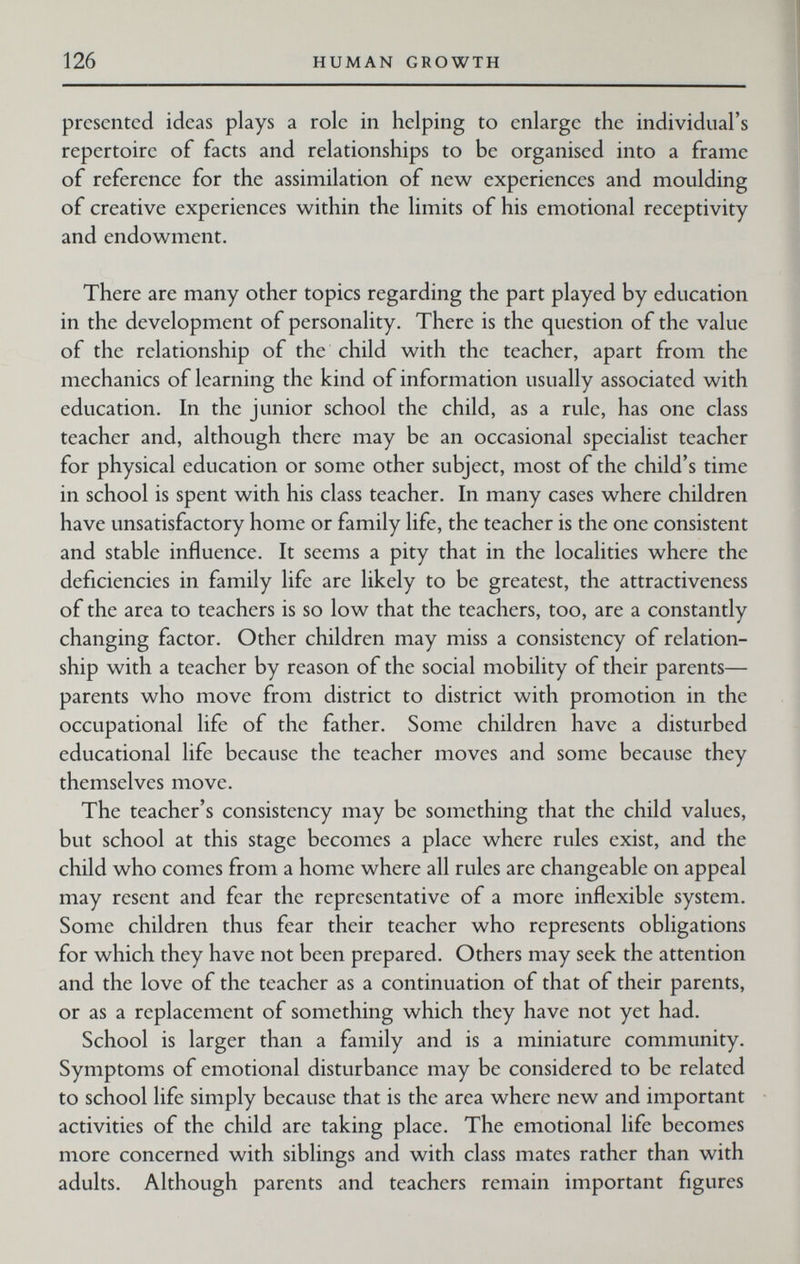 126 HUMAN GROWTH presented ideas plays a role in helping to enlarge the individual's repertoire of facts and relationships to be organised into a frame of reference for the assimilation of new experiences and moulding of creative experiences within the limits of his emotional receptivity and endowment. There are many other topics regarding the part played by education in the development of personality. There is the question of the value of the relationship of the child with the teacher, apart from the mechanics of learning the kind of information usually associated with education. In the junior school the child, as a rule, has one class teacher and, although there may be an occasional specialist teacher for physical education or some other subject, most of the child's time in school is spent with his class teacher. In many cases where children have unsatisfactory home or family life, the teacher is the one consistent and stable influence. It seems a pity that in the localities where the deficiencies in family life are likely to be greatest, the attractiveness of the area to teachers is so low that the teachers, too, are a constantly changing factor. Other children may miss a consistency of relation¬ ship with a teacher by reason of the social mobility of their parents— parents who move from district to district with promotion in the occupational life of the father. Some children have a disturbed educational life because the teacher moves and some because they themselves move. The teacher's consistency may be something that the child values, but school at this stage becomes a place where rules exist, and the child who comes from a home where all rules are changeable on appeal may resent and fear the representative of a more inflexible system. Some children thus fear their teacher who represents obligations for which they have not been prepared. Others may seek the attention and the love of the teacher as a continuation of that of their parents, or as a replacement of something which they have not yet had. School is larger than a family and is a miniature community. Symptoms of emotional disturbance may be considered to be related to school life simply because that is the area where new and important activities of the child are taking place. The emotional life becomes more concerned with siblings and with class mates rather than with adults. Although parents and teachers remain important figures