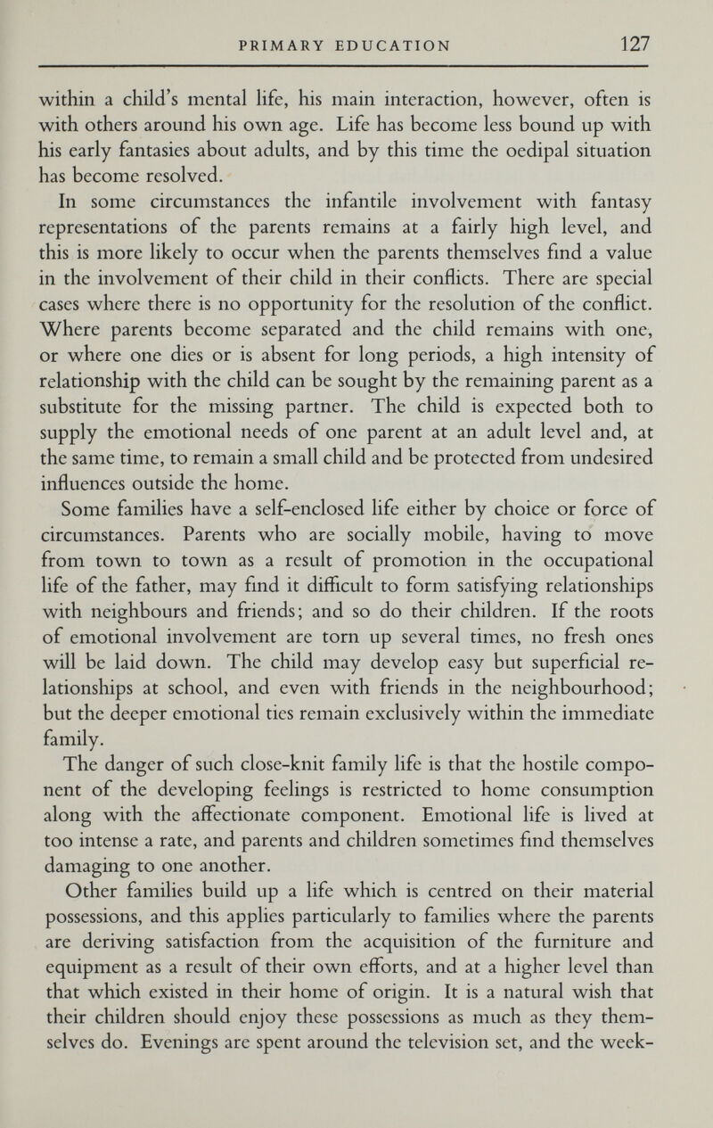 PRIMARY EDUCATION 127 within a child's mental life, his main interaction, however, often is with others around his own age. Life has become less bound up with his early fantasies about adults, and by this time the oedipal situation has become resolved. In some circumstances the infantile involvement with fantasy representations of the parents remains at a fairly high level, and this is more likely to occur when the parents themselves find a value in the involvement of their child in their conflicts. There are special cases where there is no opportunity for the resolution of the conflict. Where parents become separated and the child remains with one, or where one dies or is absent for long periods, a high intensity of relationship with the child can be sought by the remaining parent as a substitute for the missing partner. The child is expected both to supply the emotional needs of one parent at an adult level and, at the same time, to remain a small child and be protected from undesired influences outside the home. Some families have a self-enclosed life either by choice or force of circumstances. Parents who are socially mobile, having to move from town to town as a result of promotion in the occupational life of the father, may find it difficult to form satisfying relationships with neighbours and friends; and so do their children. If the roots of emotional involvement are torn up several times, no fresh ones will be laid down. The child may develop easy but superficial re¬ lationships at school, and even with friends in the neighbourhood; but the deeper emotional ties remain exclusively within the immediate family. The danger of such close-knit family life is that the hostile compo¬ nent of the developing feelings is restricted to home consumption along with the affectionate component. Emotional life is lived at too intense a rate, and parents and children sometimes find themselves damaging to one another. Other families build up a life which is centred on their material possessions, and this applies particularly to families where the parents are deriving satisfaction from the acquisition of the furniture and equipment as a result of their own efforts, and at a higher level than that which existed in their home of origin. It is a natural wish that their children should enjoy these possessions as much as they them¬ selves do. Evenings are spent around the television set, and the week-