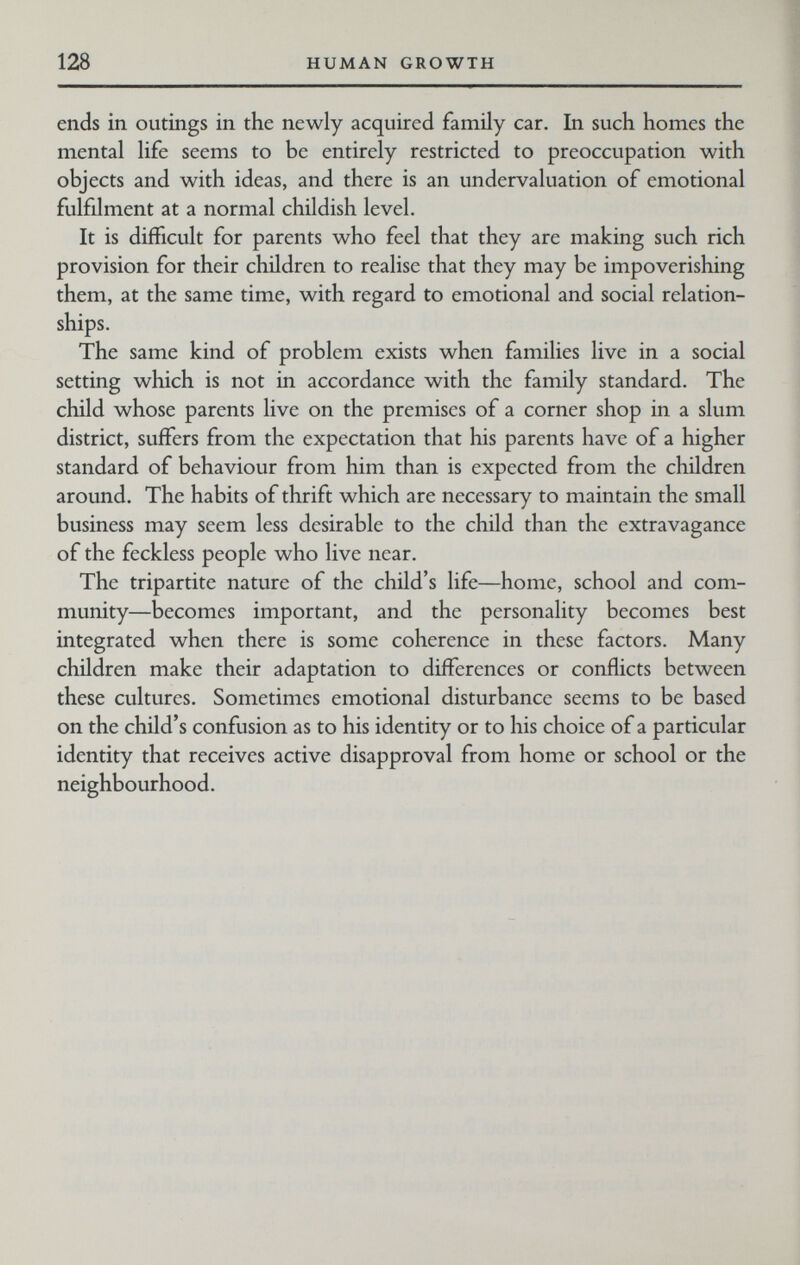 128 HUMAN GROWTH ends in outings in the newly acquired family car. In such homes the mental life seems to be entirely restricted to preoccupation with objects and with ideas, and there is an undervaluation of emotional fulfilment at a normal childish level. It is difficult for parents who feel that they are making such rich provision for their children to realise that they may be impoverishing them, at the same time, with regard to emotional and social relation¬ ships. The same kind of problem exists when families live in a social setting which is not in accordance with the family standard. The child whose parents live on the premises of a corner shop in a slum district, suffers from the expectation that his parents have of a higher standard of behaviour from him than is expected from the children around. The habits of thrift which are necessary to maintain the small business may seem less desirable to the child than the extravagance of the feckless people who live near. The tripartite nature of the child's life—home, school and com¬ munity—becomes important, and the personality becomes best integrated when there is some coherence in these factors. Many children make their adaptation to differences or conflicts between these cultures. Sometimes emotional disturbance seems to be based on the child's confusion as to his identity or to his choice of a particular identity that receives active disapproval from home or school or the neighbourhood.