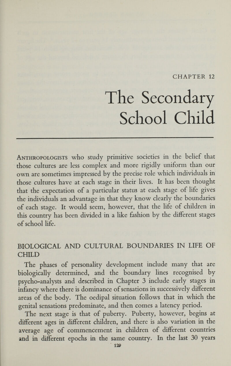 CHAPTER 12 The Secondary School Child Anthropologists who study primitive societies in the beHef that those cultures are less complex and more rigidly uniform than our own are sometimes impressed by the precise role which individuals in those cultures have at each stage in their lives. It has been thought that the expectation of a particular status at each stage of life gives the individuals an advantage in that they know clearly the boundaries of each stage. It would seem, however, that the life of children in this country has been divided in a like fashion by the different stages of school life. BIOLOGICAL AND CULTURAL BOUNDARIES IN LIFE OF CHILD The phases of personality development include many that are biologically determined, and the boundary lines recognised by psycho-analysts and described in Chapter 3 include early stages in infancy where there is dominance of sensations in successively different areas of the body. The oedipal situation follows that in which the genital sensations predominate, and then comes a latency period. The next stage is that of puberty. Puberty, however, begins at different ages in different children, and there is also variation in the average age of commencement in children of different countries and in different epochs in the same country. In the last 30 years 120