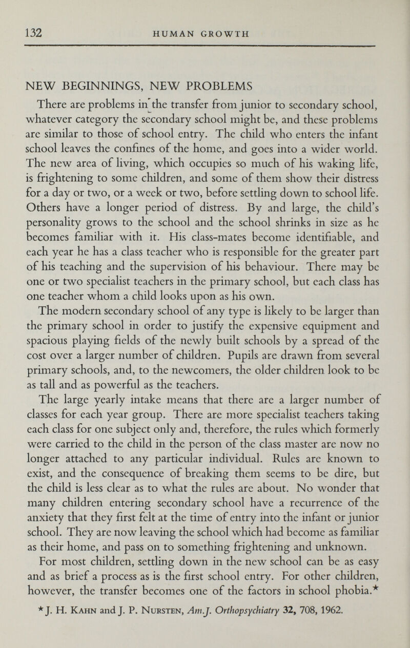 1 132 HUMAN GROWTH NEW BEGINNINGS, NEW PROBLEMS There are problems in the transfer from junior to secondary school, whatever category the secondary school might be, and these problems are similar to those of school entry. The child who enters the infant school leaves the confmes of the home, and goes into a wider world. The new area of living, which occupies so much of his waking life, is frightening to some children, and some of them show their distress for a day or two, or a week or two, before settling down to school life. Others have a longer period of distress. By and large, the child's personality grows to the school and the school shrinks in size as he becomes familiar with it. His class-mates become identifiable, and each year he has a class teacher who is responsible for the greater part of his teaching and the supervision of his behaviour. There may be one or two specialist teachers in the primary school, but each class has one teacher whom a child looks upon as his own. The modern secondary school of any type is likely to be larger than the primary school in order to justify the expensive equipment and spacious playing fields of the newly built schools by a spread of the cost over a larger number of children. Pupils are drawn from several primary schools, and, to the newcomers, the older children look to be as tall and as powerful as the teachers. The large yearly intake means that there are a larger number of classes for each year group. There are more specialist teachers taking each class for one subject only and, therefore, the rules which formerly were carried to the child in the person of the class master are now no longer attached to any particular individual. Rules are known to exist, and the consequence of breaking them seems to be dire, but the child is less clear as to what the rules are about. No wonder that many children entering secondary school have a recurrence of the anxiety that they first felt at the time of entry into the infant or junior school. They are now leaving the school which had become as familiar as their home, and pass on to something frightening and unknown. For most children, settling down in the new school can be as easy and as brief a process as is the first school entry. For other children, however, the transfer becomes one of the factors in school phobia.* *J. H. Kahn and J. P. Nursten, Am.J. Orthopsychiatry 32, 708, 1962.