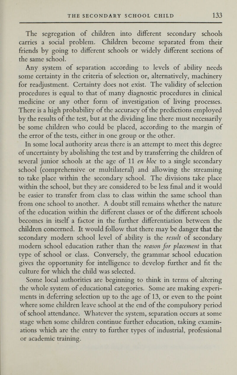 THE SECONDARY SCHOOL CHILD 133 The segregation of children into different secondary schools carries a social problem. Children become separated from their friends by going to different schools or widely different sections of the same school. Any system of separation according to levels of ability needs some certainty in the criteria of selection or, alternatively, machinery for readjustment. Certainty does not exist. The validity of selection procedures is equal to that of many diagnostic procedures in clinical medicine or any other form of investigation of living processes. There is a high probability of the accuracy of the predictions employed by the results of the test, but at the dividing line there must necessarily be some children who could be placed, according to the margin of the error of the tests, either in one group or the other. In some local authority areas there is an attempt to meet this degree of uncertainty by abolishing the test and by transferring the children of several junior schools at the age of 11 en bloc to a single secondary school (comprehensive or multilateral) and allowing the streaming to take place within the secondary school. The divisions take place within the school, but they are considered to be less final and it would be easier to transfer from class to class within the same school than from one school to another. A doubt still remains whether the nature of the education within the different classes or of the different schools becomes in itself a factor in the further differentiation between the children concerned. It would follow that there may be danger that the secondary modern school level of ability is the result of secondary modern school education rather than the reason for placement in that type of school or class. Conversely, the grammar school education gives the opportunity for intelligence to develop further and fit the culture for which the child was selected. Some local authorities are beginning to think in terms of altering the whole system of educational categories. Some are making experi¬ ments in deferring selection up to the age of 13, or even to the point where some children leave school at the end of the compulsory period of school attendance. Whatever the system, separation occurs at some stage when some children continue further education, taking examin¬ ations which are the entry to further types of industrial, professional or academic training.