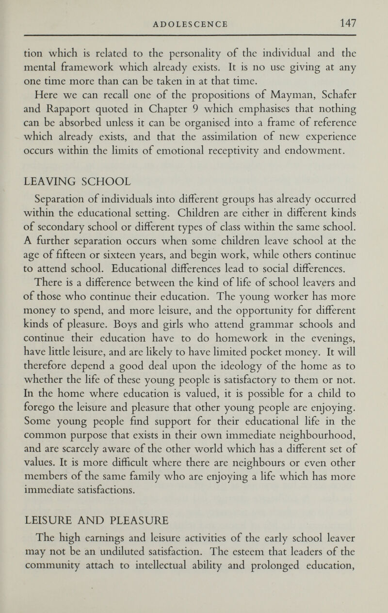 ADOLESCENCE 147 tion which is related to the personahty of the individual and the mental framework which already exists. It is no use giving at any one time more than can be taken in at that time. Here we can recall one of the propositions of Mayman, Schäfer and Rapaport quoted in Chapter 9 which emphasises that nothing can be absorbed unless it can be organised into a frame of reference which already exists, and that the assimilation of new experience occurs within the limits of emotional receptivity and endowment. LEAVING SCHOOL Separation of individuals into different groups has already occurred within the educational setting. Children are either in different kinds of secondary school or different types of class within the same school. A further separation occurs when some children leave school at the age of fifteen or sixteen years, and begin work, while others continue to attend school. Educational differences lead to social differences. There is a difference between the kind of life of school leavers and of those who continue their education. The young worker has more money to spend, and more leisure, and the opportunity for different kinds of pleasure. Boys and girls who attend grammar schools and continue their education have to do homework in the evenings, have little leisure, and are likely to have limited pocket money. It will therefore depend a good deal upon the ideology of the home as to whether the life of these young people is satisfactory to them or not. In the home where education is valued, it is possible for a child to forego the leisure and pleasure that other young people are enjoying. Some young people find support for their educational life in the common purpose that exists in their own immediate neighbourhood, and are scarcely aware of the other world which has a different set of values. It is more difficult where there are neighbours or even other members of the same family who are enjoying a life which has more immediate satisfactions. LEISURE AND PLEASURE The high earnings and leisure activities of the early school leaver may not be an undiluted satisfaction. The esteem that leaders of the community attach to intellectual ability and prolonged education,