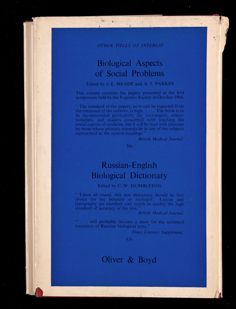 OTHER TITLES О E INTEREST Biological Aspects of Social Problems Edited by J. E. MEADE and A. S. PARKES This volume contains the papers presented at the first symposium held by the Eugenics Society in October 1964.  The standard of the papers, as would be expected from the eminence of the authors, is high. . . . The book is to be recommended particularly for sociologists, educa¬ tionalists, and readers concerned with teaching the social aspects of medicine, but it will be read with pleasure by those whose primary interests lie in any of the subjects represented in the section headings. British Medical Journal. 50s Russian-English Biological Dictionary Edited by C. W. DUMBLETON  Taken all round, this new dictionary should be first choice for the botanist or zoologist. Layout and typography are excellent and match in quality the high standard of accuracy of the text. British Medical Journal.  . . , will probably become a must for the technical translator of Russian biological texts. Times Literary Supplement. 63s Oliver & Boyd