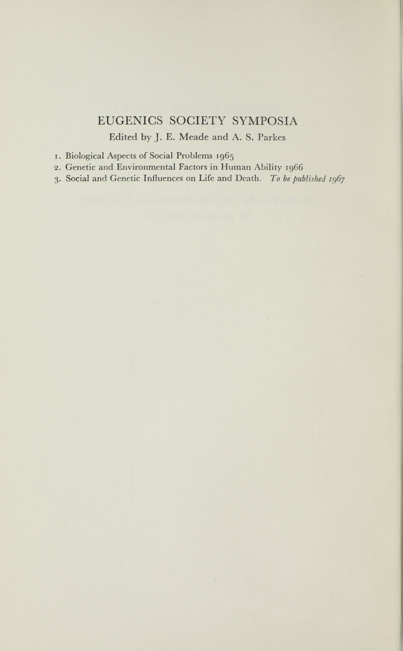 EUGENICS SOCIETY SYMPOSIA Edited by J. E. Meade and A. S. Parkes Biological Aspects of Social Problenis 1965 Genetic and Environmental Factors in Human Ability 1966 Social and Genetic Influences on Life and Death. To be published ig6y