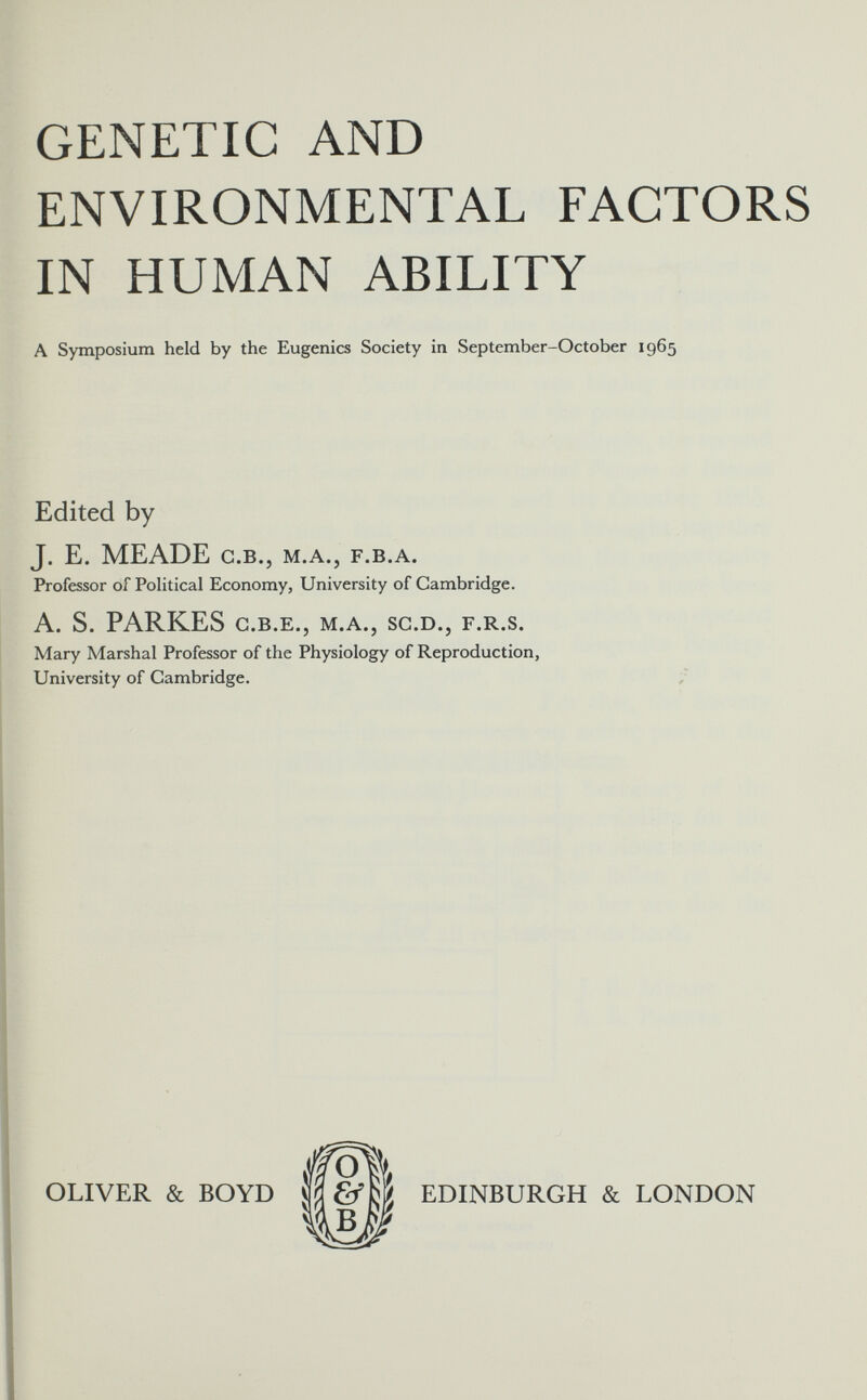 GENETIC AND ENVIRONMENTAL FACTORS IN HUMAN ABILITY A Symposium held by the Eugenics Society in September-October 1965 Edited by J. E. MEADE C.B., M.A., F.B.A. Professor of Political Economy, University of Cambridge. A. S. PARKES C.B.Е., M.A., SC.D., F.R.S. Mary Marshal Professor of the Physiology of Reproduction, University of Cambridge. OLIVER & BOYD Î 'O & EDINBURGH & LONDON