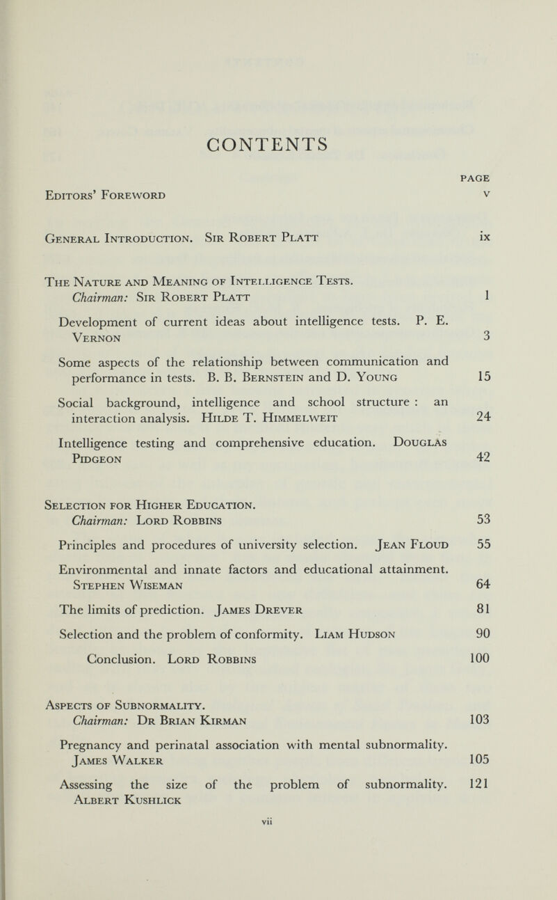 CONTENTS page Editors' Foreword v General Introduction. Sir Robert Platt ix The Nature and Meaning of Intelligence Tests. Chairman: Sir Robert Platt 1 Development of current ideas about intelligence tests. P. E. Vernon 3 Some aspects of the relationship between communication and performance in tests. B. B. Bernstein and D. Young 15 Social background, intelligence and school structure : an interaction analysis. Hilde T. Himmelweit 24 Intelligence testing and comprehensive education. Douglas Pidgeon 42 Selection for Higher Education. Chairman: Lord Robbins 53 Principles and procedures of university selection. Jean Floud 55 Environmental and innate factors and educational attainment. Stephen Wiseman 64 The limits of prediction. James Drever 81 Selection and the problem of conformity. Liam Hudson 90 Conclusion. Lord Robbins 100 Aspects of Subnormality. Chairman: Dr Brian Kirman 103 Pregnancy and perinatal association with mental subnormality. James Walker 105 Assessing the size of the problem of subnormality. 121 Albert Kushlick vii