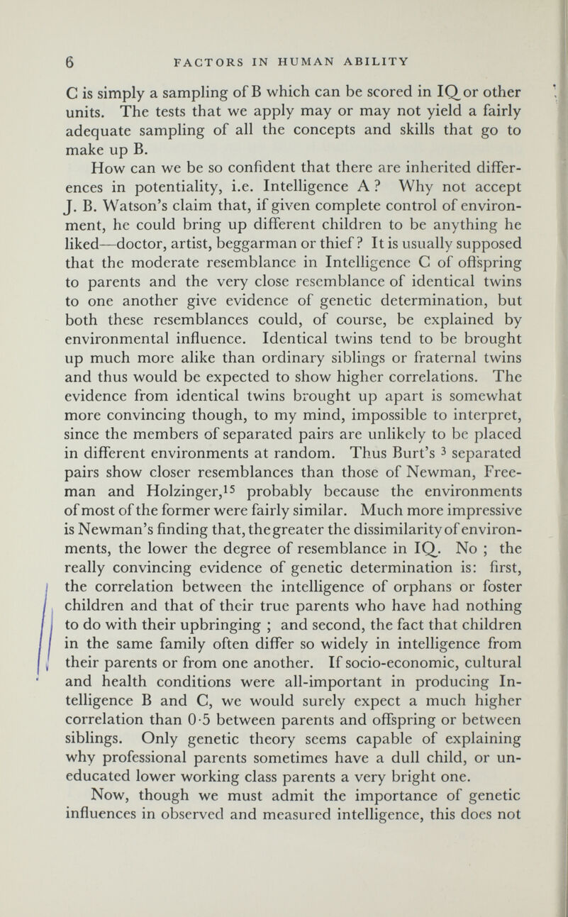 6 FACTORS IN HUMAN ABILITY С is simply a sampling of В which can be scored in IQor other units. The tests that we apply may or may not yield a fairly adequate sampling of all the concepts and skills that go to make up B. How can we be so confident that there are inherited differ¬ ences in potentiality, i.e. Intelligence A ? Why not accept J. B. Watson's claim that, if given complete control of environ¬ ment, he could bring up different children to be anything he liked—doctor, artist, beggarman or thief? It is usually supposed that the moderate resemblance in Intelligence С of offspring to parents and the very close resemblance of identical twins to one another give evidence of genetic determination, but both these resemblances could, of course, be explained by environmental influence. Identical twins tend to be brought up much more alike than ordinary siblings or fraternal twins and thus would be expected to show higher correlations. The evidence from identical twins brought up apart is somewhat more convincing though, to my mind, impossible to interpret, since the members of separated pairs are unlikely to be placed in different environments at random. Thus Burt's з separated pairs show closer resemblances than those of Newman, Free¬ man and Holzinger,!5 probably because the environments of most of the former were fairly similar. Much more impressive is Newman's finding that, the greater the dissimilarity of environ¬ ments, the lower the degree of resemblance in IQ^. No ; the really convincing evidence of genetic determination is: first, the correlation between the intelligence of orphans or foster children and that of their true parents who have had nothing to do with their upbringing ; and second, the fact that children in the same family often differ so widely in intelligence from their parents or from one another. If socio-economic, cultural and health conditions were all-important in producing In¬ telligence В and C, we would surely expect a much higher correlation than 0-5 between parents and offspring or between siblings. Only genetic theory seems capable of explaining why professional parents sometimes have a dull child, or un¬ educated lower working class parents a very bright one. Now, though we must admit the importance of genetic influences in observed and measured intelligence, this does not