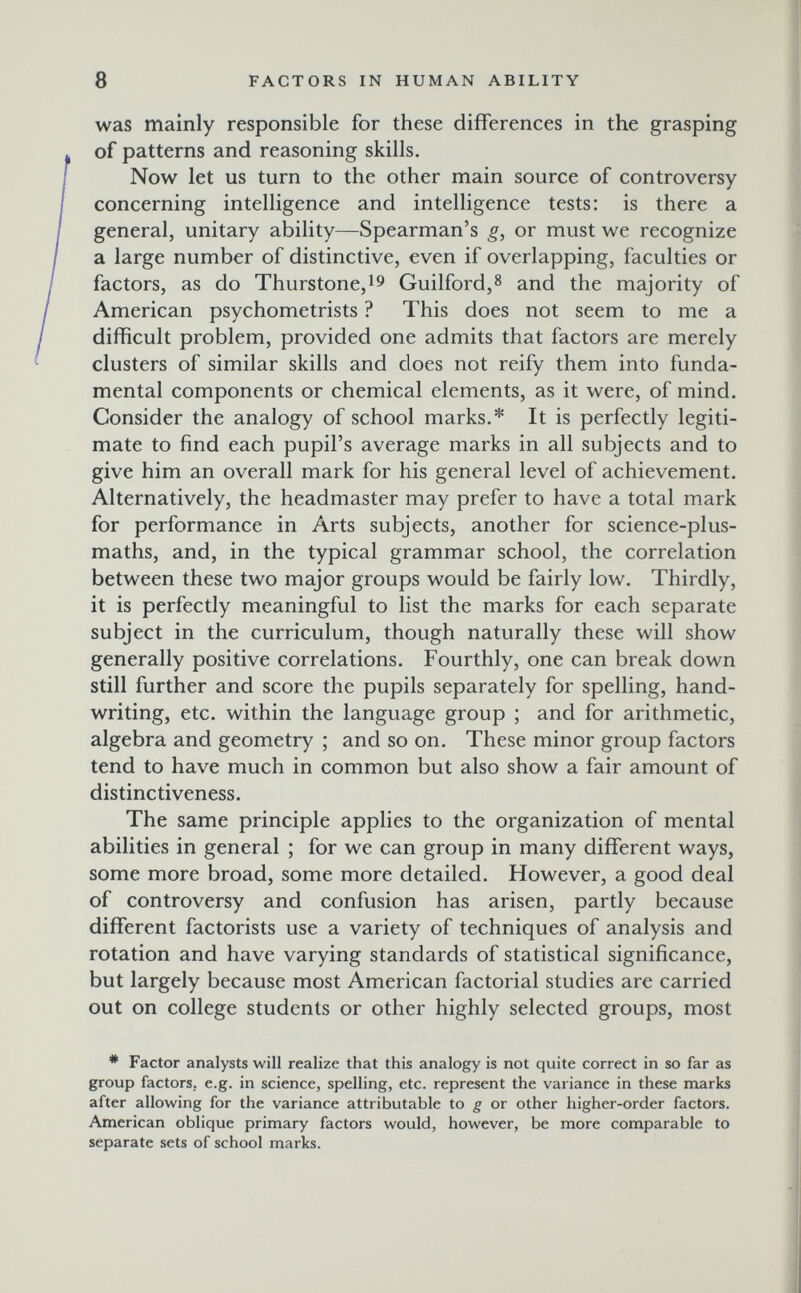 8 FACTORS IN HUMAN ABILITY was mainly responsible for these differences in the grasping of patterns and reasoning skills. Now let us turn to the other main source of controversy concerning intelligence and intelligence tests: is there a general, unitary ability—-Spearman's g, or must we recognize a large number of distinctive, even if overlapping, faculties or factors, as do Thurstone,i9 Guilford,8 and the majority of American psychometrists ? This does not seem to me a difficult problem, provided one admits that factors are merely clusters of similar skills and does not reify them into funda¬ mental components or chemical elements, as it were, of mind. Consider the analogy of school marks.* It is perfectly legiti¬ mate to find each pupil's average marks in all subjects and to give him an overall mark for his general level of achievement. Alternatively, the headmaster may prefer to have a total mark for performance in Arts subjects, another for science-plus- maths, and, in the typical grammar school, the correlation between these two major groups would be fairly low. Thirdly, it is perfectly meaningful to list the marks for each separate subject in the curriculum, though naturally these will show generally positive correlations. Fourthly, one can break down still further and score the pupils separately for spelling, hand¬ writing, etc. within the language group ; and for arithmetic, algebra and geometry ; and so on. These minor group factors tend to have much in common but also show a fair amount of distinctiveness. The same principle applies to the organization of mental abilities in general ; for we can group in many different ways, some more broad, some more detailed. However, a good deal of controversy and confusion has arisen, partly because different factorists use a variety of techniques of analysis and rotation and have varying standards of statistical significance, but largely because most American factorial studies are carried out on college students or other highly selected groups, most * Factor analysts will realize that this analogy is not quite correct in so far as group factors, e.g. in science, spelling, etc. represent the variance in these marks after allowing for the variance attributable to g or other higher-order factors. American oblique primary factors would, however, be more comparable to separate sets of school marks.