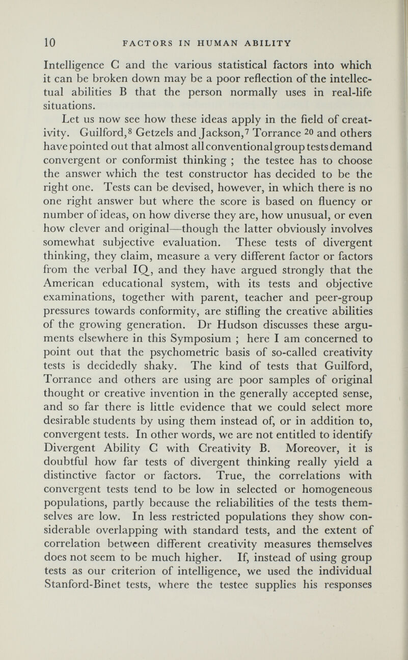 10 FACTORS IN HUMAN ABILITY Intelligence G and the various statistical factors into which it can be broken down may be a poor reflection of the intellec¬ tual abilities В that the person normally uses in real-life situations. Let us now see how these ideas apply in the field of creat¬ ivity. Guilford,8 Getzels and Jackson,7 Torrance 20 and others have pointed out that almost all conventional group tests demand convergent or conformist thinking ; the testee has to choose the answer which the test constructor has decided to be the right one. Tests can be devised, however, in which there is no one right answer but where the score is based on fluency or number of ideas, on how diverse they are, how unusual, or even how clever and original—though the latter obviously involves somewhat subjective evaluation. These tests of divergent thinking, they claim, measure a very different factor or factors from the verbal IQ, and they have argued strongly that the American educational system, with its tests and objective examinations, together with parent, teacher and peer-group pressures towards conformity, are stifling the creative abilities of the growing generation. Dr Hudson discusses these argu¬ ments elsewhere in this Symposium ; here I am concerned to point out that the psychometric basis of so-called creativity tests is decidedly shaky. The kind of tests that Guilford, Torrance and others are using are poor samples of original thought or creative invention in the generally accepted sense, and so far there is little evidence that we could select more desirable students by using them instead of, or in addition to, convergent tests. In other words, we are not entitled to identify Divergent Ability G with Greativity B. Moreover, it is doubtful how far tests of divergent thinking really yield a distinctive factor or factors. True, the correlations with convergent tests tend to be low in selected or homogeneous populations, partly because the reliabilities of the tests them¬ selves are low. In less restricted populations they show con¬ siderable overlapping with standard tests, and the extent of correlation between different creativity measures themselves does not seem to be much higher. If, instead of using group tests as our criterion of intelligence, we used the individual Stanford-Binet tests, where the testee supplies his responses