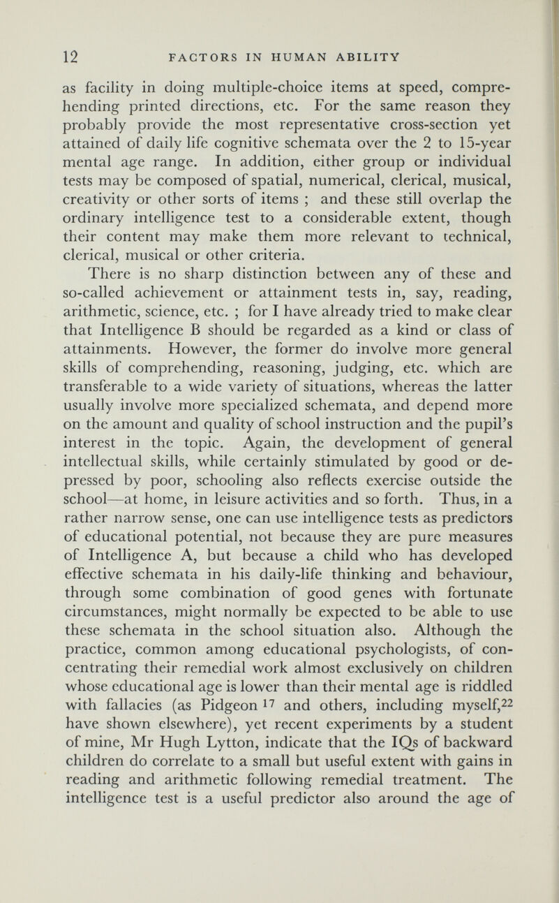 12 FACTORS IN HUMAN ABILITY as facility in doing multiple-choice items at speed, compre¬ hending printed directions, etc. For the same reason they probably provide the most representative cross-section yet attained of daily life cognitive schemata over the 2 to 15-year mental age range. In addition, either group or individual tests may be composed of spatial, numerical, clerical, musical, creativity or other sorts of items ; and these still overlap the ordinary intelligence test to a considerable extent, though their content may make them more relevant to technical, clerical, musical or other criteria. There is no sharp distinction between any of these and so-called achievement or attainment tests in, say, reading, arithmetic, science, etc. ; for I have already tried to make clear that Intelligence В should be regarded as a kind or class of attainments. However, the former do involve more general skills of comprehending, reasoning, judging, etc. which are transferable to a wide variety of situations, whereas the latter usually involve more specialized schemata, and depend more on the amount and quality of school instruction and the pupil's interest in the topic. Again, the development of general intellectual skills, while certainly stimulated by good or de¬ pressed by poor, schooling also reflects exercise outside the school—at home, in leisure activities and so forth. Thus, in a rather narrow sense, one can use intelligence tests as predictors of educational potential, not because they are pure measures of Intelligence A, but because a child who has developed effective schemata in his daily-life thinking and behaviour, through some combination of good genes with fortunate circumstances, might normally be expected to be able to use these schemata in the school situation also. Although the practice, common among educational psychologists, of con¬ centrating their remedial work almost exclusively on children whose educational age is lower than their mental age is riddled with fallacies (as Pidgeon and others, including myself,22 have shown elsewhere), yet recent experiments by a student of mine, Mr Hugh Lytton, indicate that the IQs of backward children do correlate to a small but useful extent with gains in reading and arithmetic following remedial treatment. The intelligence test is a useful predictor also around the age of