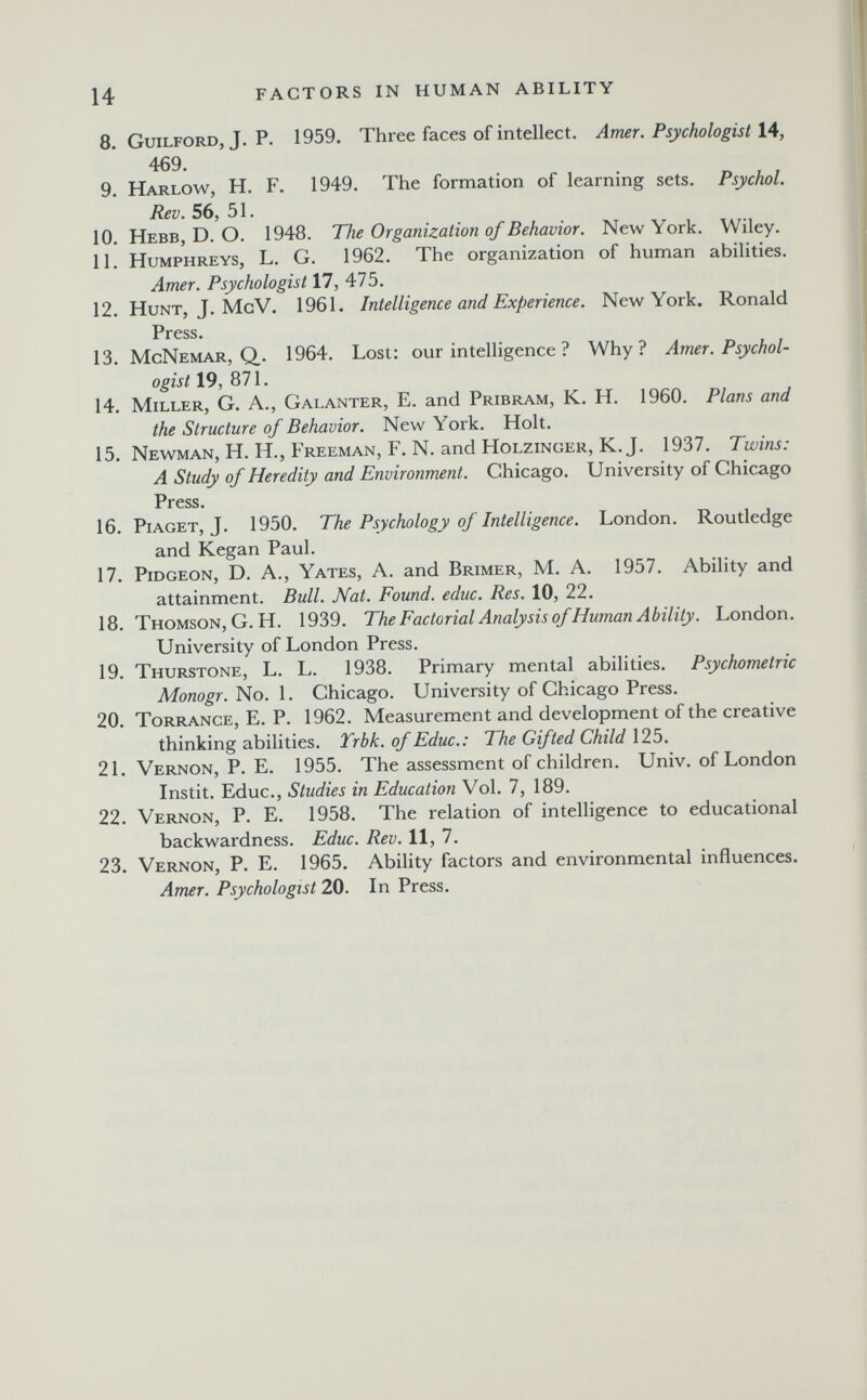 14 FACTORS IN HUMAN ABILITY 8. Guilford, J. p. 1959. Three faces of intellect. Amer. Psychologist \A, 469. 9. Harlow, H. F. 1949. The formation of learning sets. Psychol. Rev. 56, 51. 10. Hebb, D. O. 1948. The Organization of Behavior. New York. Wiley. 11. Humphreys, L. G. 1962. The organization of human abilities. Amer. Psychologist 17, 475. 12. Hunt, J. McV. 1961. Intelligence and Experience. New York. Ronald Press. 13. McNemar, Q. 1964. Lost; our intelligence ? Why? Amer. Psychol¬ ogist 19, 871. 14. Miller, G. A., Galanter, E. and Pribram, K. H. 1960. Plans and the Structure of Behavior. New York. Holt. 15. Newman, H. H., Freeman, F. N. and Holzinger, K.J. 1937. Twins: A Study of Heredity and Environment. Chicago. University of Chicago Press. 16. Piaget, J. 1950. The Psychology of Intelligence. London. Routledge and Kegan Paul. 17. Pidgeon, D. a., Yates, A. and Brimer, M. A. 1957. Ability and attainment. Bull. Nat. Found, educ. Res. 10, 22. 18. Thomson, G.H. 1939. TheFactorial Analysis of Human Ability. London. University of London Press. 19. Thurstone, L. L. 1938. Primary mental abilities. Psychometric Monogr.i^o. 1. Chicago. University of Chicago Press. 20. Torrance, E. P. 1962. Measurement and development of the creative thinking abilities. Trbk. of Educ.: The Gifted Child 125. 21. Vernon, P. E. 1955. The assessment of children. Univ. of London Instit. Educ., Studies in Education Vol. 7, 189. 22. Vernon, P. E. 1958. The relation of intelligence to educational backwardness. Educ. Rev. 11, 7. 23. Vernon, P. E. 1965. Ability factors and environmental influences. Amer. Psychologist 20. In Press.