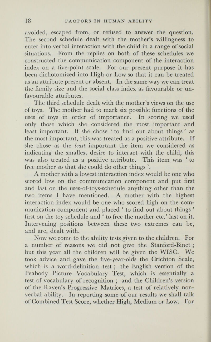 18 FACTORS IN HUMAN ABILITY avoided, escaped from, or refused to answer the question. The second schedule dealt with the mother's willingness to enter into verbal interaction with the child in a range of social situations. From the replies on both of these schedules we constructed the communication component of the interaction index on a five-point scale. For our present purpose it has been dichotomized into High or Low so that it can be treated as an attribute present or absent. In the same way we can treat the family size and the social class index as favourable or un¬ favourable attributes. The third schedule dealt with the mother's views on the use of toys. The mother had to mark six possible functions of the uses of toys in order of importance. In scoring we used only those which she considered the most important and least important. If she chose ' to find out about things ' as the most important, this was treated as a positive attribute. If she chose as the least important the item we considered as indicating the smallest desire to interact with the child, this was also treated as a positive attribute. This item was ' to free mother so that she could do other things '. A mother with a lowest interaction index would be one who scored low on the communication component and put first and last on the uses-of-toys-schedule anything other than the two items I have mentioned. A mother with the highest interaction index would be one who scored high on the com¬ munication component and placed ' to find out about things ' first on the toy schedule and ' to free the mother etc.' last on it. Intervening positions between these two extremes can be, and are, dealt with. Now we come to the ability tests given to the children. For a number of reasons we did not give the Stanford-Binet ; but this year all the children will be given the WISC. We took advice and gave the five-year-olds the Grichton Scale, which is a word-definition test ; the English version of the Peabody Picture Vocabulary Test, which is essentially a test of vocabulary of recognition ; and the Children's version of the Raven's Progressive Matrices, a test of relatively non¬ verbal ability. In reporting some of our results we shall talk of Combined Test Score, whether High, Medium or Low. For