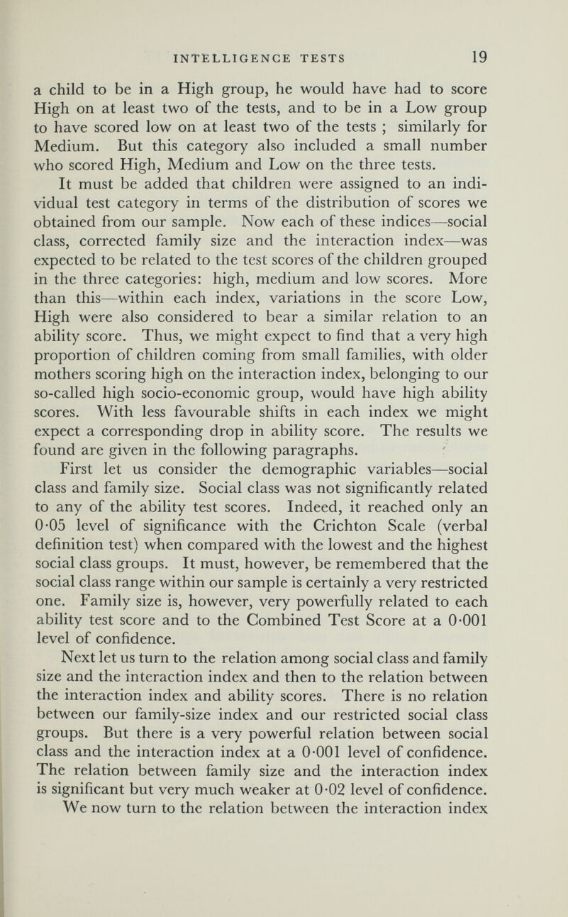 INTELLIGENCE TESTS 19 a child to be in a High group, he would have had to score High on at least two of the tests, and to be in a Low group to have scored low on at least two of the tests ; similarly for Medium. But this category also included a small number who scored High, Medium and Low on the three tests. It must be added that children were assigned to an indi¬ vidual test category in terms of the distribution of scores we obtained from our sample. Now each of these indices—social class, corrected family size and the interaction index—was expected to be related to the test scores of the children grouped in the three categories: high, medium and low scores. More than this—within each index, variations in the score Low, High were also considered to bear a similar relation to an ability score. Thus, we might expect to find that a very high proportion of children coming from small families, with older mothers scoring high on the interaction index, belonging to our so-called high socio-economic group, would have high ability scores. With less favourable shifts in each index we might expect a corresponding drop in ability score. The results we found are given in the following paragraphs. First let us consider the demographic variables—social class and family size. Social class was not significantly related to any of the ability test scores. Indeed, it reached only an 0-05 level of significance with the Crichton Scale (verbal definition test) when compared with the lowest and the highest social class groups. It must, however, be remembered that the social class range within our sample is certainly a very restricted one. Family size is, however, very powerfully related to each ability test score and to the Combined Test Score at a 0*001 level of confidence. Next let us turn to the relation among social class and family size and the interaction index and then to the relation between the interaction index and ability scores. There is no relation between our family-size index and our restricted social class groups. But there is a very powerful relation between social class and the interaction index at a 0-001 level of confidence. The relation between family size and the interaction index is significant but very much weaker at 0-02 level of confidence. We now turn to the relation between the interaction index