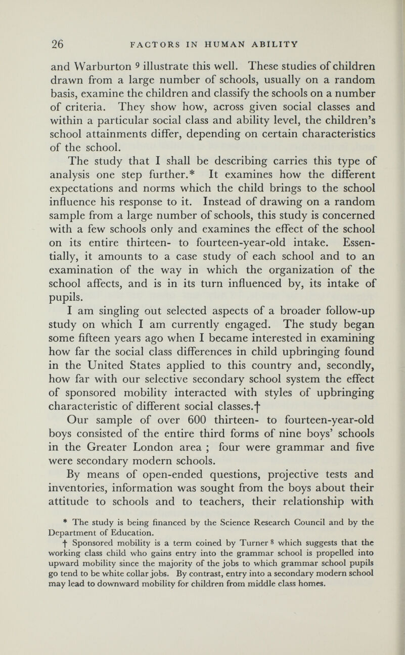 26 FACTORS IN HUMAN ABILITY and VVarburton ^ illustrate this well. These studies of children drawn from a large number of schools, usually on a random basis, examine the children and classify the schools on a number of criteria. They show how, across given social classes and within a particular social class and ability level, the children's school attainments differ, depending on certain characteristics of the school. The study that I shall be describing carries this type of analysis one step further.* It examines how the different expectations and norms which the child brings to the school influence his response to it. Instead of drawing on a random sample from a large number of schools, this study is concerned with a few schools only and examines the effect of the school on its entire thirteen- to fourteen-year-old intake. Essen¬ tially, it amounts to a case study of each school and to an examination of the way in which the organization of the school affects, and is in its turn influenced by, its intake of pupils. I am singling out selected aspects of a broader follow-up study on which I am currently engaged. The study began some fifteen years ago when I became interested in examining how far the social class differences in child upbringing found in the United States applied to this country and, secondly, how far with our selective secondary school system the effect of sponsored mobility interacted with styles of upbringing characteristic of different social classes.f Our sample of over 600 thirteen- to fourteen-year-old boys consisted of the entire third forms of nine boys' schools in the Greater London area ; four were grammar and five were secondary modern schools. By means of open-ended questions, projective tests and inventories, information was sought from the boys about their attitude to schools and to teachers, their relationship with * The study is being financed by the Science Research Council and by the Department of Education. f Sponsored mobility is a term coined by Turner 8 which suggests that the working class child who gains entry into the grammar school is propelled into upward mobility since the majority of the jobs to which grammar school pupils go tend to be white collar jobs. By contrast, entry into a secondary modern school may lead to downward mobility for children from middle class homes.