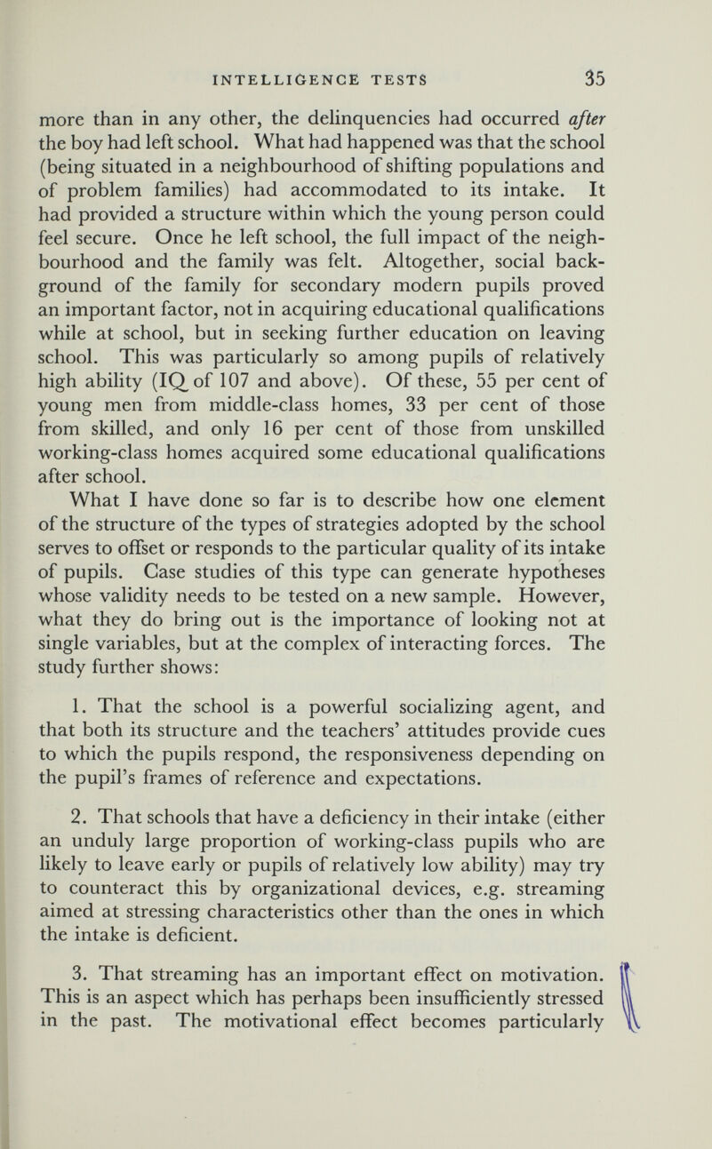 INTELLIGENCE TESTS 35 more than in any other, the delinquencies had occurred after the boy had left school. What had happened was that the school (being situated in a neighbourhood of shifting populations and of problem families) had accommodated to its intake. It had provided a structure within which the young person could feel secure. Once he left school, the full impact of the neigh¬ bourhood and the family was felt. Altogether, social back¬ ground of the family for secondary modern pupils proved an important factor, not in acquiring educational qualifications while at school, but in seeking further education on leaving school. This was particularly so among pupils of relatively high ability (IQ^of 107 and above). Of these, 55 per cent of young men from middle-class homes, 33 per cent of those from skilled, and only 16 per cent of those from unskilled working-class homes acquired some educational qualifications after school. What I have done so far is to describe how one element of the structure of the types of strategies adopted by the school serves to ofifset or responds to the particular quality of its intake of pupils. Case studies of this type can generate hypotheses whose validity needs to be tested on a new sample. However, what they do bring out is the importance of looking not at single variables, but at the complex of interacting forces. The study further shows: 1. That the school is a powerful socializing agent, and that both its structure and the teachers' attitudes provide cues to which the pupils respond, the responsiveness depending on the pupil's frames of reference and expectations. 2. That schools that have a deficiency in their intake (either an unduly large proportion of working-class pupils who are likely to leave early or pupils of relatively low ability) may try to counteract this by organizational devices, e.g. streaming aimed at stressing characteristics other than the ones in which the intake is deficient. 3. That streaming has an important effect on motivation. This is an aspect which has perhaps been insufficiently stressed in the past. The motivational effect becomes particularly