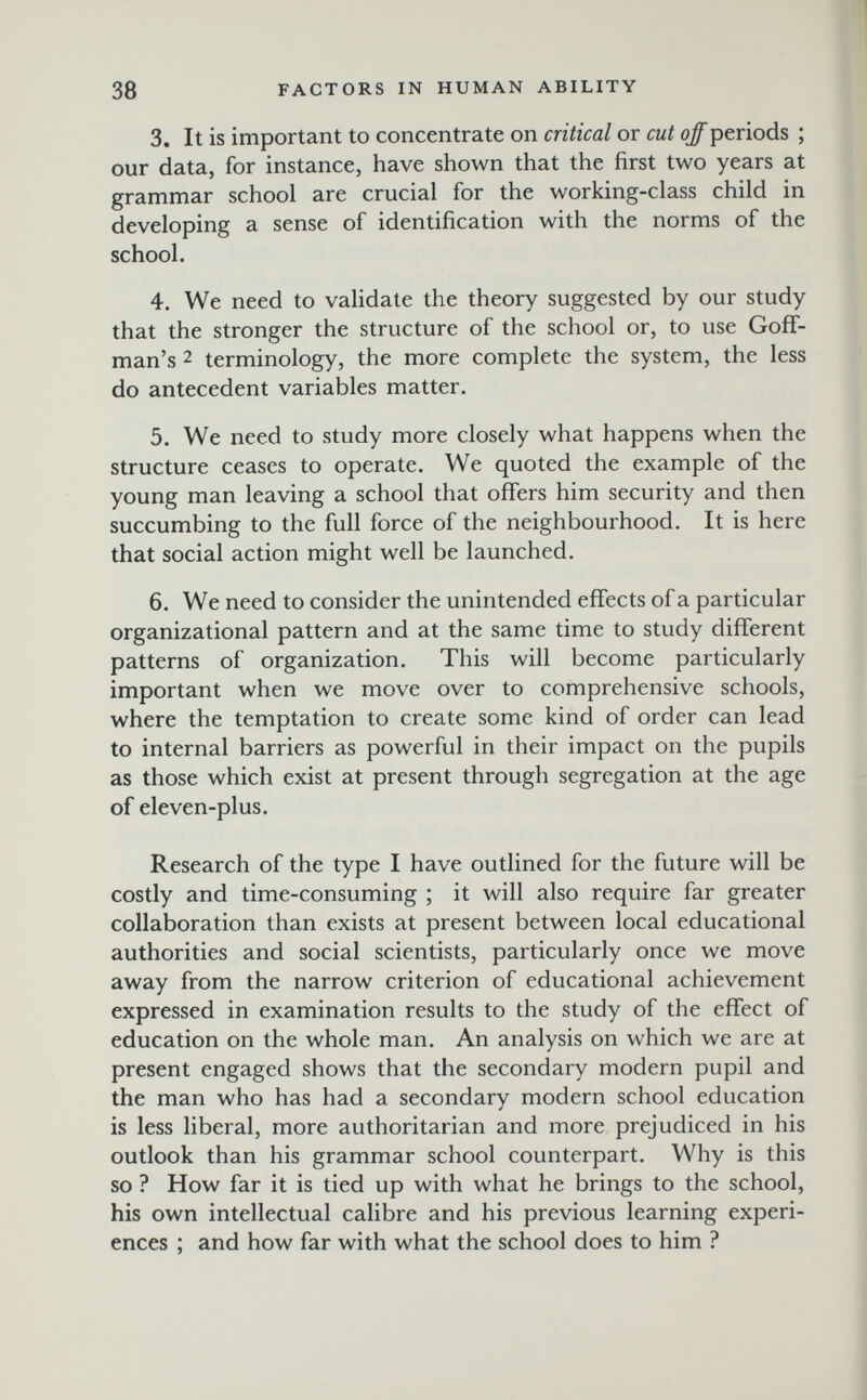 38 FACTORS IN HUMAN ABILITY 3. It is important to concentrate on critical or cut off periods ; our data, for instance, have shown that the first two years at grammar school are crucial for the working-class child in developing a sense of identification with the norms of the school. 4. We need to validate the theory suggested by our study that the stronger the structure of the school or, to use Goff- man's 2 terminology, the more complete the system, the less do antecedent variables matter. 5. We need to study more closely what happens when the structure ceases to operate. We quoted the example of the young man leaving a school that ofifers him security and then succumbing to the full force of the neighbourhood. It is here that social action might well be launched. 6. We need to consider the unintended effects of a particular organizational pattern and at the same time to study different patterns of organization. This will become particularly important when we move over to comprehensive schools, where the temptation to create some kind of order can lead to internal barriers as powerful in their impact on the pupils as those which exist at present through segregation at the age of eleven-plus. Research of the type I have outlined for the future will be costly and time-consuming ; it will also require far greater collaboration than exists at present between local educational authorities and social scientists, particularly once we move away from the narrow criterion of educational achievement expressed in examination results to the study of the effect of education on the whole man. An analysis on which we are at present engaged shows that the secondary modern pupil and the man who has had a secondary modern school education is less liberal, more authoritarian and more prejudiced in his outlook than his grammar school counterpart. Why is this so ? How far it is tied up with what he brings to the school, his own intellectual calibre and his previous learning experi¬ ences ; and how far with what the school does to him ?