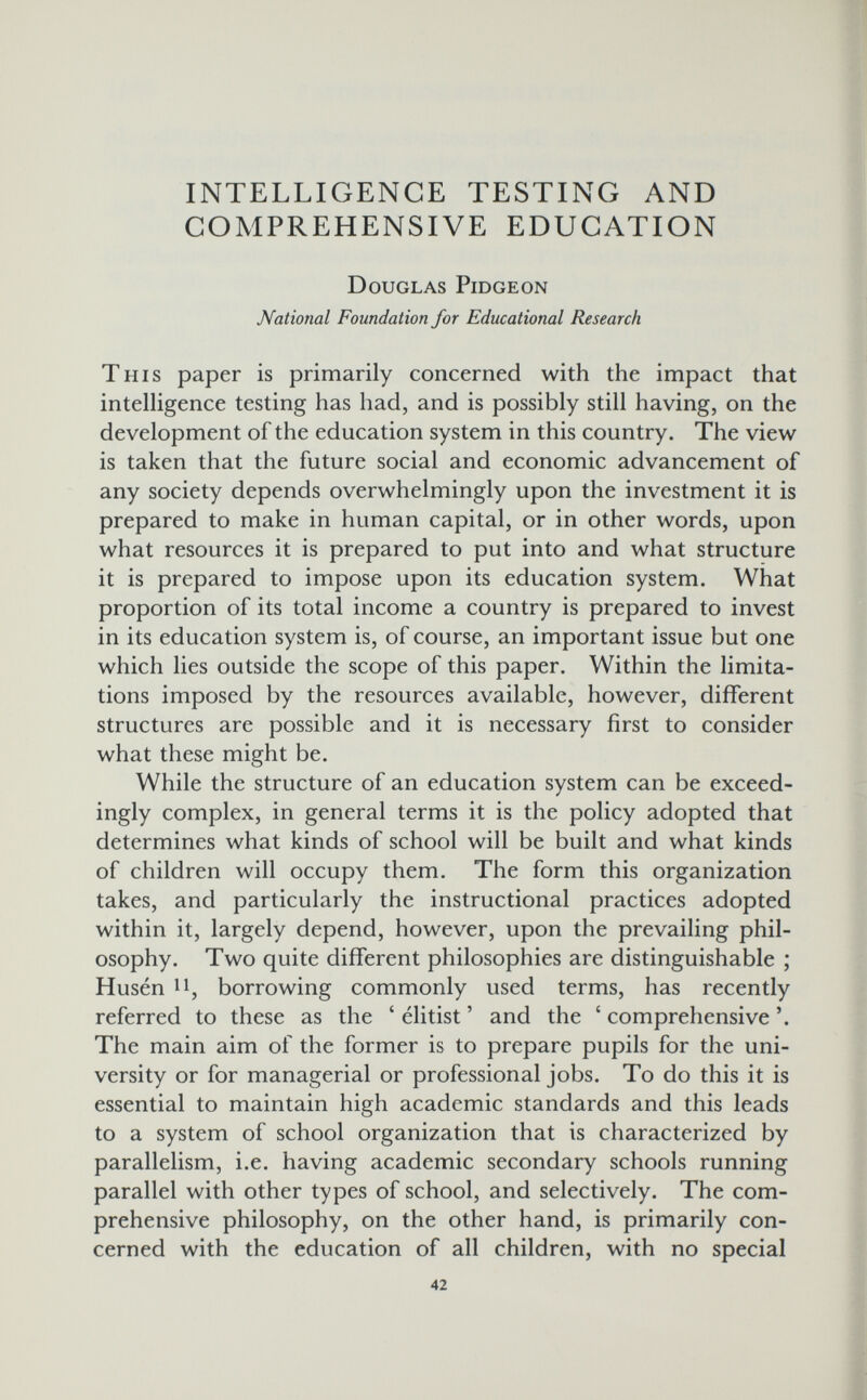 INTELLIGENCE TESTING AND COMPREHENSIVE EDUCATION Douglas Pidgeon National Foundation for Educational Research This paper is primarily concerned with the impact that intelligence testing has had, and is possibly still having, on the development of the education system in this country. The view is taken that the future social and economic advancement of any society depends overwhelmingly upon the investment it is prepared to make in human capital, or in other words, upon what resources it is prepared to put into and what structure it is prepared to impose upon its education system. What proportion of its total income a country is prepared to invest in its education system is, of course, an important issue but one which lies outside the scope of this paper. Within the limita¬ tions imposed by the resources available, however, different structures are possible and it is necessary first to consider what these might be. While the structure of an education system can be exceed¬ ingly complex, in general terms it is the policy adopted that determines what kinds of school will be built and what kinds of children will occupy them. The form this organization takes, and particularly the instructional practices adopted within it, largely depend, however, upon the prevailing phil¬ osophy. Two quite different philosophies are distinguishable ; Husen 11, borrowing commonly used terms, has recently referred to these as the ' elitist ' and the ' comprehensive The main aim of the former is to prepare pupils for the uni¬ versity or for managerial or professional jobs. To do this it is essential to maintain high academic standards and this leads to a system of school organization that is characterized by parallelism, i.e. having academic secondary schools running parallel with other types of school, and selectively. The com¬ prehensive philosophy, on the other hand, is primarily con¬ cerned with the education of all children, with no special 42