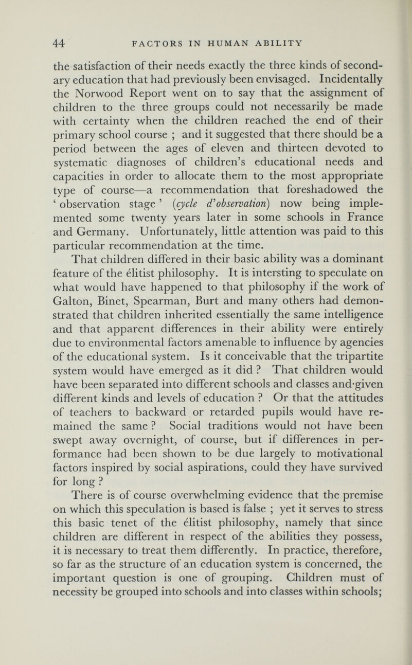 44 FACTORS IN HUMAN ABILITY the satisfaction of their needs exactly the three kinds of second¬ ary education that had previously been envisaged. Incidentally the Norwood Report went on to say that the assignment of children to the three groups could not necessarily be made with certainty when the children reached the end of their primary school course ; and it suggested that there should be a period between the ages of eleven and thirteen devoted to systematic diagnoses of children's educational needs and capacities in order to allocate them to the most appropriate type of course—a recommendation that foreshadowed the ' observation stage ' {cycle d'observation) now being imple¬ mented some twenty years later in some schools in France and Germany. Unfortunately, little attention was paid to this particular recommendation at the time. That children differed in their basic ability was a dominant feature of the élitist philosophy. It is intersting to speculate on what would have happened to that philosophy if the work of Galton, Binet, Spearman, Burt and many others had demon¬ strated that children inherited essentially the same intelligence and that apparent differences in their ability were entirely due to environmental factors amenable to influence by agencies of the educational system. Is it conceivable that the tripartite system would have emerged as it did ? That children would have been separated into different schools and classes and-given different kinds and levels of education ? Or that the attitudes of teachers to backward or retarded pupils would have re¬ mained the same ? Social traditions would not have been swept away overnight, of course, but if difTerences in per¬ formance had been shown to be due largely to motivational factors inspired by social aspirations, could they have survived for long ? There is of course overwhelming evidence that the premise on which this speculation is based is false ; yet it serves to stress this basic tenet of the elitist philosophy, namely that since children are different in respect of the abilities they possess, it is necessary to treat them differently. In practice, therefore, so far as the structure of an education system is concerned, the important question is one of grouping. Children must of necessity be grouped into schools and into classes within schools;