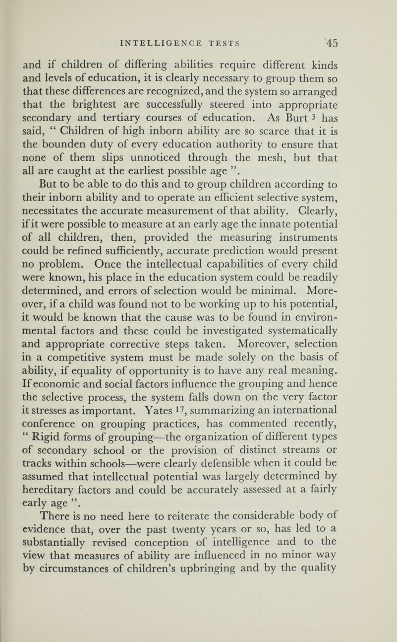 INTELLIGENCE TESTS 45 and if children of differing abilities require different kinds and levels of education, it is clearly necessary to group them so that these differences are recognized, and the system so arranged that the brightest are successfully steered into appropriate secondary and tertiary courses of education. As Burt з has said,  Children of high inborn ability are so scarce that it is the bounden duty of every education authority to ensure that none of them slips unnoticed through the mesh, but that all are caught at the earliest possible age . But to be able to do this and to group children according to their inborn ability and to operate an efficient selective system, necessitates the accurate measurement of that ability. Clearly, if it were possible to measure at an early age the innate potential of all children, then, provided the measuring instruments could be refined sufficiently, accurate prediction would present no problem. Once the intellectual capabilities of every child were known, his place in the education system could be readily determined, and errors of selection would be minimal. More¬ over, if a child was found not to be working up to his potential, it would be known that the cause was to be found in environ¬ mental factors and these could be investigated systematically and appropriate corrective steps taken. Moreover, selection in a competitive system must be made solely on the basis of ability, if equality of opportunity is to have any real meaning. If economic and social factors influence the grouping and hence the selective process, the system falls down on the very factor it stresses as important. Yates summarizing an international conference on grouping practices, has commented recently,  Rigid forms of grouping—the organization of different types of secondary school or the provision of distinct streams or tracks within schools—were clearly defensible when it could be assumed that intellectual potential was largely determined by hereditary factors and could be accurately assessed at a fairly early age . There is no need here to reiterate the considerable body of evidence that, over the past twenty years or so, has led to a substantially revised conception of intelligence and to the view that measures of ability are influenced in no minor way by circumstances of children's upbringing and by the quality