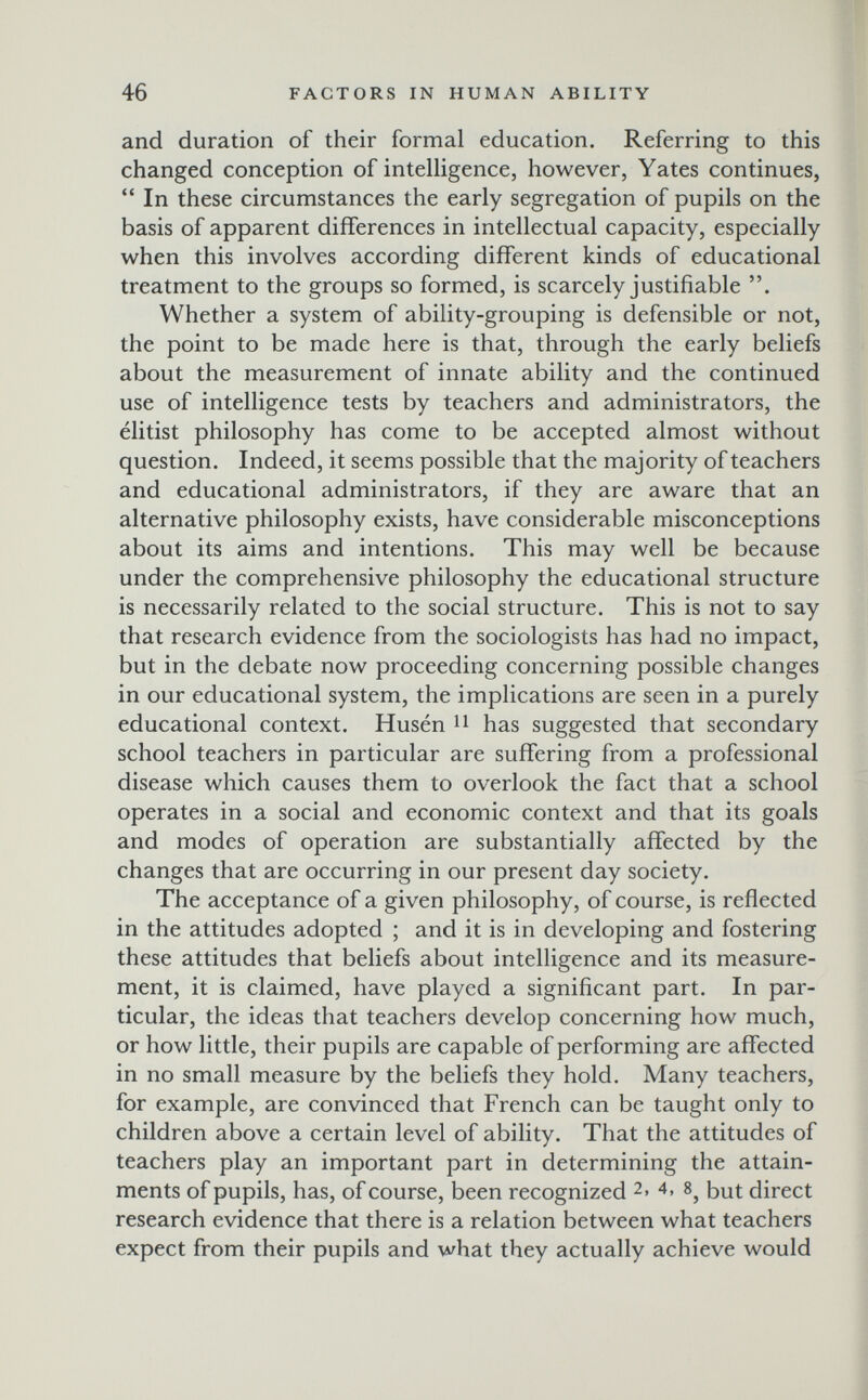 46 FACTORS IN HUMAN ABILITY and duration of their formal education. Referring to this changed conception of intelligence, however, Yates continues,  In these circumstances the early segregation of pupils on the basis of apparent differences in intellectual capacity, especially when this involves according different kinds of educational treatment to the groups so formed, is scarcely justifiable . Whether a system of ability-grouping is defensible or not, the point to be made here is that, through the early beliefs about the measurement of innate ability and the continued use of intelligence tests by teachers and administrators, the élitist philosophy has come to be accepted almost without question. Indeed, it seems possible that the majority of teachers and educational administrators, if they are aware that an alternative philosophy exists, have considerable misconceptions about its aims and intentions. This may well be because under the comprehensive philosophy the educational structure is necessarily related to the social structure. This is not to say that research evidence from the sociologists has had no impact, but in the debate now proceeding concerning possible changes in our educational system, the implications are seen in a purely educational context. Husen has suggested that secondary school teachers in particular are suffering from a professional disease which causes them to overlook the fact that a school operates in a social and economic context and that its goals and modes of operation are substantially affected by the changes that are occurring in our present day society. The acceptance of a given philosophy, of course, is reflected in the attitudes adopted ; and it is in developing and fostering these attitudes that beliefs about intelligence and its measure¬ ment, it is claimed, have played a significant part. In par¬ ticular, the ideas that teachers develop concerning how much, or how little, their pupils are capable of performing are affected in no small measure by the beliefs they hold. Many teachers, for example, are convinced that French can be taught only to children above a certain level of ability. That the attitudes of teachers play an important part in determining the attain¬ ments of pupils, has, of course, been recognized 2. 4, 8^ but direct research evidence that there is a relation between what teachers expect from their pupils and what they actually achieve would