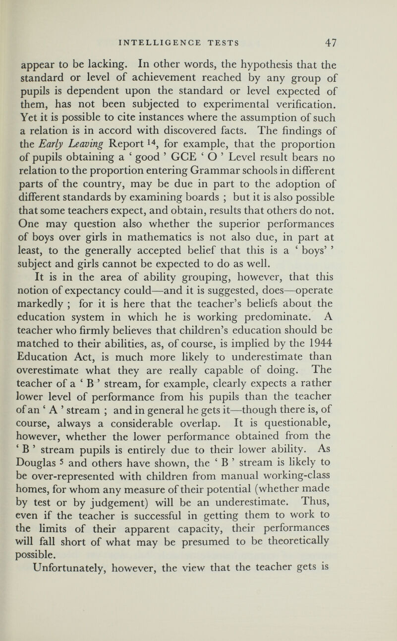 INTELLIGENCE TESTS 47 appear to be lacking. In other words, the hypothesis that the standard or level of achievement reached by any group of pupils is dependent upon the standard or level expected of them, has not been subjected to experimental verification. Yet it is possible to cite instances where the assumption of such a relation is in accord with discovered facts. The findings of the Early Leaving Report for example, that the proportion of pupils obtaining a ' good ' GCE ' О ' Level result bears no relation to the proportion entering Grammar schools in different parts of the country, may be due in part to the adoption of different standards by examining boards ; but it is also possible that some teachers expect, and obtain, results that others do not. One may question also whether the superior performances of boys over girls in mathematics is not also due, in part at least, to the generally accepted belief that this is a ' boys' ' subject and girls cannot be expected to do as well. It is in the area of ability grouping, however, that this notion of expectancy could—and it is suggested, does—operate markedly ; for it is here that the teacher's beliefs about the education system in which he is working predominate. A teacher who firmly believes that children's education should be matched to their abilities, as, of course, is implied by the 1944 Education Act, is much more likely to underestimate than overestimate what they are really capable of doing. The teacher of a ' В ' stream, for example, clearly expects a rather lower level of performance from his pupils than the teacher of an ' A ' stream ; and in general he gets it—though there is, of course, always a considerable overlap. It is questionable, however, whether the lower performance obtained from the ' В ' stream pupils is entirely due to their lower ability. As Douglas 5 and others have shown, the ' В ' stream is likely to be over-represented with children from manual working-class homes, for whom any measure of their potential (whether made by test or by judgement) will be an underestimate. Thus, even if the teacher is successful in getting them to work to the limits of their apparent capacity, their performances will fall short of what may be presumed to be theoretically possible. Unfortunately, however, the view that the teacher gets is