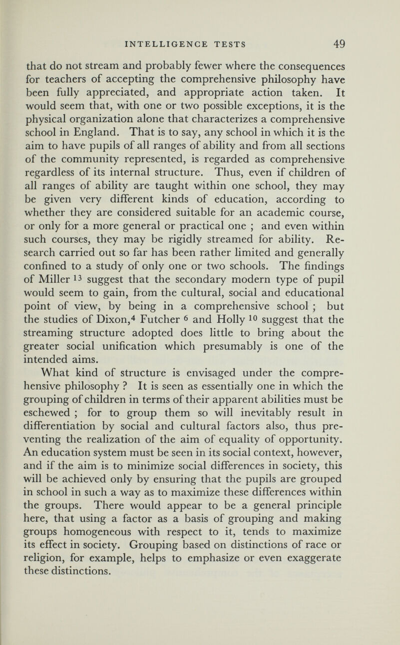 INTELLIGENCE TESTS 49 that do not stream and probably fewer where the consequences for teachers of accepting the comprehensive philosophy have been fully appreciated, and appropriate action taken. It would seem that, with one or two possible exceptions, it is the physical organization alone that characterizes a comprehensive school in England. That is to say, any school in which it is the aim to have pupils of all ranges of ability and from all sections of the community represented, is regarded as comprehensive regardless of its internal structure. Thus, even if children of all ranges of ability are taught within one school, they may be given very different kinds of education, according to whether they are considered suitable for an academic course, or only for a more general or practical one ; and even within such courses, they may be rigidly streamed for ability. Re¬ search carried out so far has been rather limited and generally confined to a study of only one or two schools. The findings of Miller 13 suggest that the secondary modern type of pupil would seem to gain, from the cultural, social and educational point of view, by being in a comprehensive school ; but the studies of Dixon,4 Futcher 6 and Holly ю suggest that the streaming structure adopted does little to bring about the greater social unification which presumably is one of the intended aims. What kind of structure is envisaged under the compre¬ hensive philosophy ? It is seen as essentially one in which the grouping of children in terms of their apparent abilities must be eschewed ; for to group them so will inevitably result in differentiation by social and cultural factors also, thus pre¬ venting the realization of the aim of equality of opportunity. An education system must be seen in its social context, however, and if the aim is to minimize social differences in society, this will be achieved only by ensuring that the pupils are grouped in school in such a way as to maximize these differences within the groups. There would appear to be a general principle here, that using a factor as a basis of grouping and making groups homogeneous with respect to it, tends to maximize its effect in society. Grouping based on distinctions of race or religion, for example, helps to emphasize or even exaggerate these distinctions.