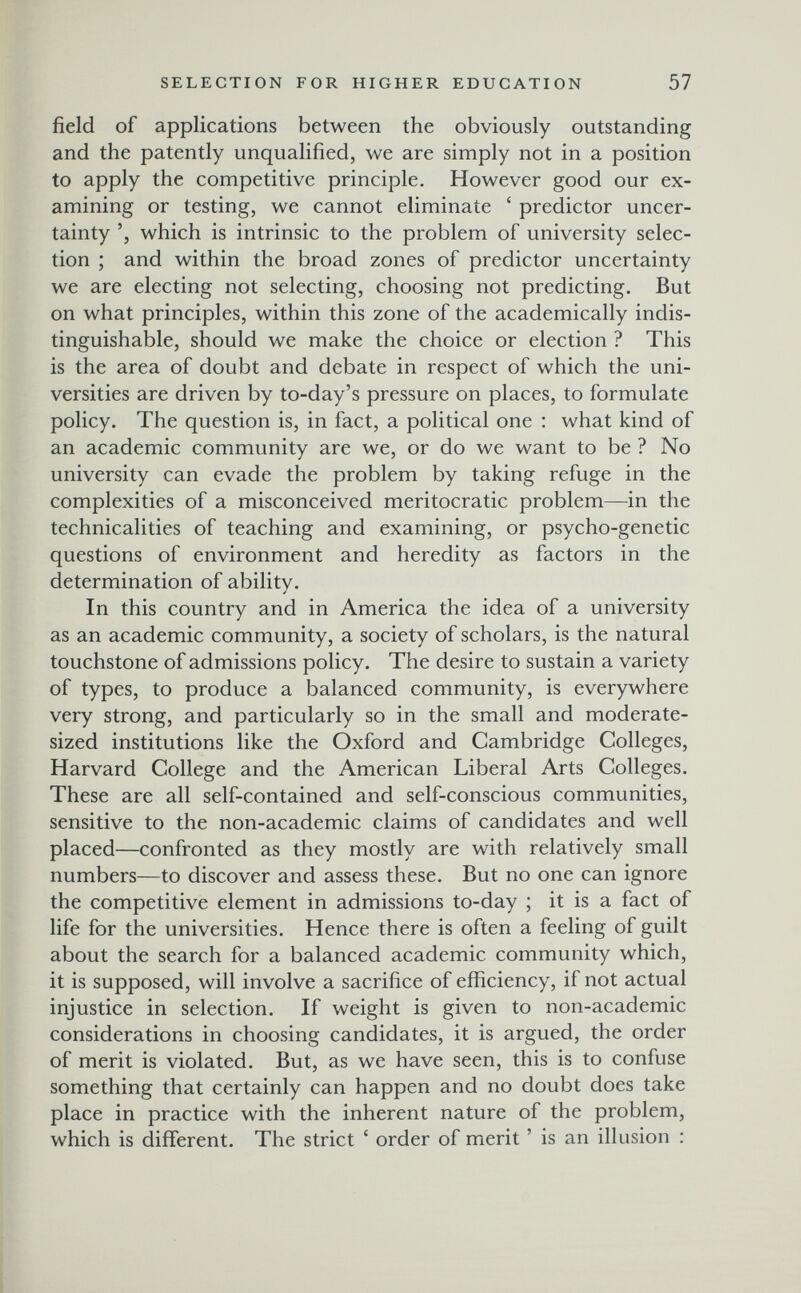 SELECTION FOR HIGHER EDUCATION 57 field of applications between the obviously outstanding and the patently unqualified, we are simply not in a position to apply the competitive principle. However good our ex¬ amining or testing, we cannot eliminate ' predictor uncer¬ tainty which is intrinsic to the problem of university selec¬ tion ; and within the broad zones of predictor uncertainty we are electing not selecting, choosing not predicting. But on what principles, within this zone of the academically indis¬ tinguishable, should we make the choice or election ? This is the area of doubt and debate in respect of which the uni¬ versities are driven by to-day's pressure on places, to formulate policy. The question is, in fact, a political one : what kind of an academic community are we, or do we want to be ? No university can evade the problem by taking refuge in the complexities of a misconceived meritocratic problem—in the technicalities of teaching and examining, or psycho-genetic questions of environment and heredity as factors in the determination of ability. In this country and in America the idea of a university as an academic community, a society of scholars, is the natural touchstone of admissions policy. The desire to sustain a variety of types, to produce a balanced community, is everywhere very strong, and particularly so in the small and moderate- sized institutions like the Oxford and Cambridge Colleges, Harvard College and the American Liberal Arts Colleges. These are all self-contained and self-conscious communities, sensitive to the non-academic claims of candidates and well placed—confronted as they mostly are with relatively small numbers—to discover and assess these. But no one can ignore the competitive element in admissions to-day ; it is a fact of life for the universities. Hence there is often a feeling of guilt about the search for a balanced academic community which, it is supposed, will involve a sacrifice of efficiency, if not actual injustice in selection. If weight is given to non-academic considerations in choosing candidates, it is argued, the order of merit is violated. But, as we have seen, this is to confuse something that certainly can happen and no doubt does take place in practice with the inherent nature of the problem, which is different. The strict ' order of merit ' is an illusion :