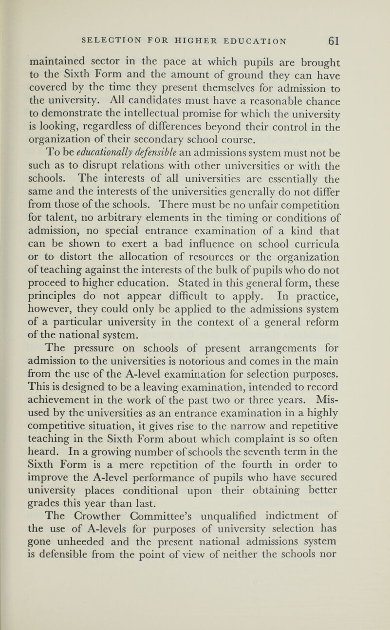 SELECTION FOR HIGHER EDUCATION 61 maintained sector in the pace at which pupils are brought to the Sixth Form and the amount of ground they can have covered by the time they present themselves for admission to the university. All candidates must have a reasonable chance to demonstrate the intellectual promise for which the university is looking, regardless of differences beyond their control in the organization of their secondary school course. To be educationally defensible an admissions system must not be such as to disrupt relations with other universities or with the schools. The interests of all universities are essentially the same and the interests of the universities generally do not differ from those of the schools. There must be no unfair competition for talent, no arbitrary elements in the timing or conditions of admission, no special entrance examination of a kind that can be shown to exert a bad influence on school curricula or to distort the allocation of resources or the organization of teaching against the interests of the bulk of pupils who do not proceed to higher education. Stated in this general form, these principles do not appear difficult to apply. In practice, however, they could only be applied to the admissions system of a particular university in the context of a general reform of the national system. The pressure on schools of present arrangements for admission to the universities is notorious and comes in the main from the use of the A-level examination for selection purposes. This is designed to be a leaving examination, intended to record achievement in the work of the past two or three years. Mis¬ used by the universities as an entrance examination in a highly competitive situation, it gives rise to the narrow and repetitive teaching in the Sixth Form about which complaint is so often heard. In a growing number of schools the seventh term in the Sixth Form is a mere repetition of the fourth in order to improve the A-level performance of pupils who have secured university places conditional upon their obtaining better grades this year than last. The Crowther Committee's unqualified indictment of the use of A-levels for purposes of university selection has gone unheeded and the present national admissions system is defensible from the point of view of neither the schools nor