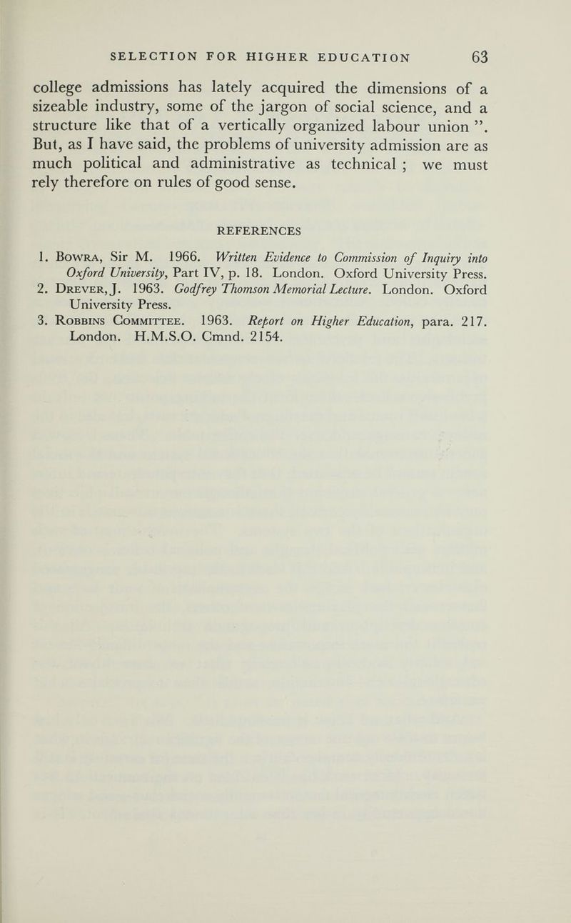 SELECTION FOR HIGHER EDUCATION 63 college admissions has lately acquired the dimensions of a sizeable industry, some of the jargon of social science, and a structure like that of a vertically organized labour union . But, as I have said, the problems of university admission are as much political and administrative as technical ; we must rely therefore on rules of good sense. REFERENCES 1. BowRA, Sir M. 1966. Written Evidence to Commission of Inquiry into Oxford University, Part IV, p. 18. London. Oxford University Press. 2. Drever,J. 1963. Godfrey Thomson Memorial Lecture. London. Oxford University Press. 3. Robbins Committee. 1963. Report on Higher Education, para. 217. London. H.M.S.O. Cmnd. 2154.