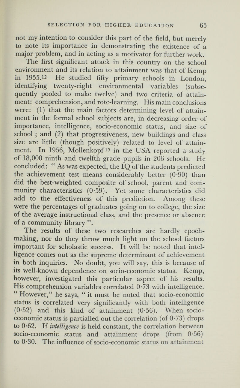 SELECTION FOR HIGHER EDUCATION 65 not my intention to consider this part of the field, but merely to note its importance in demonstrating the existence of a major problem, and in acting as a motivator for further work. The first significant attack in this country on the school environment and its relation to attainment was that of Kemp in 1955.12 He studied fifty primary schools in London, identifying twenty-eight environmental variables (subse¬ quently pooled to make twelve) and two criteria of attain¬ ment: comprehension, and rote-learning. His main conclusions were: (1) that the main factors determining level of attain¬ ment in the formal school subjects are, in decreasing order of importance, intelligence, socio-economic status, and size of school ; and (2) that progressiveness, new buildings and class size are little (though positively) related to level of attain¬ ment. In 1956, Mollenkopfis in the USA reported a study of 18,000 ninth and twelfth grade pupils in 206 schools. He concluded:  As was expected, the IQof the students predicted the achievement test means considerably better (0-90) than did the best-weighted composite of school, parent and com¬ munity characteristics (0-59). Yet some characteristics did add to the effectiveness of this prediction. Among these were the percentages of graduates going on to college, the size of the average instructional class, and the presence or absence of a community library . The results of these two researches are hardly epoch- making, nor do they throw much light on the school factors important for scholastic success. It will be noted that intel¬ ligence comes out as the supreme determinant of achievement in both inquiries. No doubt, you will say, this is because of its well-known dependence on socio-economic status. Kemp, however, investigated this particular aspect of his results. His comprehension variables correlated 0*73 with intelligence.  However, he says,  it must be noted that socio-economic status is correlated very significantly with both intelligence (0-52) and this kind of attainment (0-56). When socio¬ economic status is partialled out the correlation (of 0-73) drops to 0-62. If intelligence is held constant, the correlation between socio-economic status and attainment drops (from 0-56) to 0-30. The influence of socio-economic status on attainment