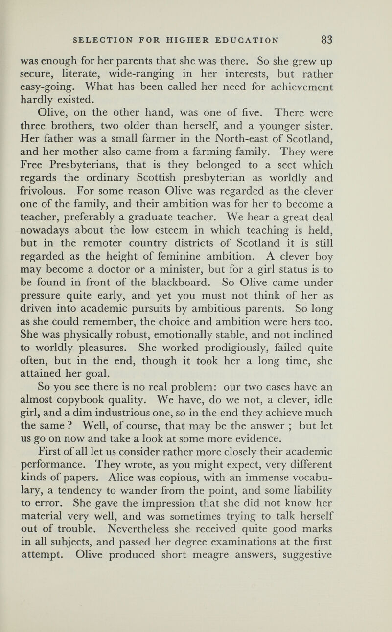 SELECTION FOR HIGHER EDUCATION 83 was enough for her parents that she was there. So she grew up secure, hterate, wide-ranging in her interests, but rather easy-going. What has been called her need for achievement hardly existed. Olive, on the other hand, was one of five. There were three brothers, two older than herself, and a younger sister. Her father was a small farmer in the North-east of Scotland, and her mother also came from a farming family. They were Free Presbyterians, that is they belonged to a sect which regards the ordinary Scottish presbyterian as worldly and frivolous. For some reason Olive was regarded as the clever one of the family, and their ambition was for her to become a teacher, preferably a graduate teacher. We hear a great deal nowadays about the low esteem in which teaching is held, but in the remoter country districts of Scotland it is still regarded as the height of feminine ambition. A clever boy may become a doctor or a minister, but for a girl status is to be found in front of the blackboard. So Olive came under pressure quite early, and yet you must not think of her as driven into academic pursuits by ambitious parents. So long as she could remember, the choice and ambition were hers too. She was physically robust, emotionally stable, and not inclined to worldly pleasures. She worked prodigiously, failed quite often, but in the end, though it took her a long time, she attained her goal. So you see there is no real problem: our two cases have an almost copybook quality. We have, do we not, a clever, idle girl, and a dim industrious one, so in the end they achieve much the same ? Well, of course, that may be the answer ; but let us go on now and take a look at some more evidence. First of all let us consider rather more closely their academic performance. They wrote, as you might expect, very different kinds of papers. Alice was copious, with an immense vocabu¬ lary, a tendency to wander from the point, and some liability to error. She gave the impression that she did not know her material very well, and was sometimes trying to talk herself out of trouble. Nevertheless she received quite good marks in all subjects, and passed her degree examinations at the first attempt. Olive produced short meagre answers, suggestive