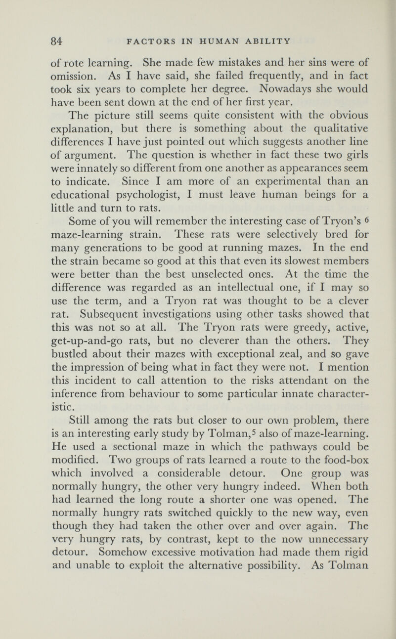 84 FACTORS IN HUMAN ABILITY of rote learning. She made few mistakes and her sins were of omission. As I have said, she failed frequently, and in fact took six years to complete her degree. Nowadays she would have been sent down at the end of her first year. The picture still seems quite consistent with the obvious explanation, but there is something about the qualitative differences I have just pointed out which suggests another line of argument. The question is whether in fact these two girls were innately so different from one another as appearances seem to indicate. Since I am more of an experimental than an educational psychologist, I must leave human beings for a little and turn to rats. Some of you will remember the interesting case of Tryon's 6 maze-learning strain. These rats were selectively bred for many generations to be good at running mazes. In the end the strain became so good at this that even its slowest members were better than the best unselected ones. At the time the difference was regarded as an intellectual one, if I may so use the term, and a Tryon rat was thought to be a clever rat. Subsequent investigations using other tasks showed that this was not so at all. The Tryon rats were greedy, active, get-up-and-go rats, but no cleverer than the others. They bustled about their mazes with exceptional zeal, and so gave the impression of being what in fact they were not. I mention this incident to call attention to the risks attendant on the inference from behaviour to some particular innate character¬ istic. Still among the rats but closer to our own problem, there is an interesting early study by Tolman,5 also of maze-learning. He used a sectional maze in which the pathways could be modified. Two groups of rats learned a route to the food-box which involved a considerable detour. One group was normally hungry, the other very hungry indeed. When both had learned the long route a shorter one was opened. The normally hungry rats switched quickly to the new way, even though they had taken the other over and over again. The very hungry rats, by contrast, kept to the now unnecessary detour. Somehow excessive motivation had made them rigid and unable to exploit the alternative possibility. As Tolman