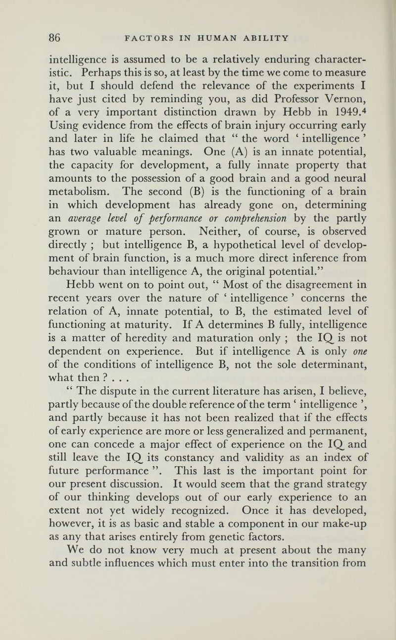 86 FACTORS IN HUMAN ABILITY intelligence is assumed to be a relatively enduring character¬ istic. Perhaps this is so, at least by the time we come to measure it, but I should defend the relevance of the experiments I have just cited by reminding you, as did Professor Vernon, of a very important distinction drawn by Hebb in 1949/ Using evidence from the effects of brain injury occurring early and later in life he claimed that  the word ' intelligence ' has two valuable meanings. One (A) is an innate potential, the capacity for development, a fully innate property that amounts to the possession of a good brain and a good neural metabolism. The second (B) is the functioning of a brain in which development has already gone on, determining an average level of performance or comprehension by the partly grown or mature person. Neither, of course, is observed directly ; but intelligence B, a hypothetical level of develop¬ ment of brain function, is a much more direct inference from behaviour than intelligence A, the original potential. Hebb went on to point out,  Most of the disagreement in recent years over the nature of ' intelligence ' concerns the relation of A, innate potential, to B, the estimated level of functioning at maturity. If A determines В fully, intelligence is a matter of heredity and maturation only ; the IQ^ is not dependent on experience. But if intelligence A is only one of the conditions of intelligence B, not the sole determinant, what then ?...  The dispute in the current literature has arisen, I believe, partly because of the double reference of the term ' intelligence and partly because it has not been realized that if the effects of early experience are more or less generalized and permanent, one can concede a major effect of experience on the IQ^ and still leave the IQ^ its constancy and validity as an index of future performance . This last is the important point for our present discussion. It would seem that the grand strategy of our thinking develops out of our early experience to an extent not yet widely recognized. Once it has developed, however, it is as basic and stable a component in our make-up as any that arises entirely from genetic factors. We do not know very much at present about the many and subtle influences which must enter into the transition from
