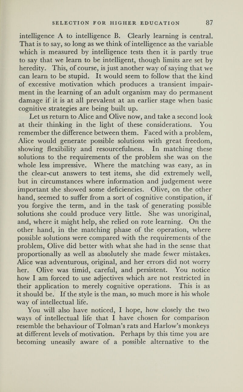 SELECTION FOR HIGHER EDUCATION 87 intelligence A to intelligence B. Clearly learning is central. That is to say, so long as we think of intelligence as the variable which is measured by intelligence tests then it is partly true to say that we learn to be intelligent, though limits are set by heredity. This, of course, is just another way of saying that we can learn to be stupid. It would seem to follow that the kind of excessive motivation which produces a transient impair¬ ment in the learning of an adult organism may do permanent damage if it is at all prevalent at an earlier stage when basic cognitive strategies are being built up. Let us return to Alice and Olive now, and take a second look at their thinking in the light of these considerations. You remember the difference between them. Faced with a problem, Alice would generate possible solutions with great freedom, showing flexibility and resourcefulness. In matching these solutions to the requirements of the problem she was on the whole less impressive. Where the matching was easy, as in the clear-cut answers to test items, she did extremely well, but in circumstances where information and judgement were important she showed some deficiencies. Olive, on the other hand, seemed to suffer from a sort of cognitive constipation, if you forgive the term, and in the task of generating possible solutions she could produce very little. She was unoriginal, and, where it might help, she relied on rote learning. On the other hand, in the matching phase of the operation, where possible solutions were compared with the requirements of the problem, Olive did better with what she had in the sense that proportionally as well as absolutely she made fewer mistakes. Alice was adventurous, original, and her errors did not worry her. Olive was timid, careful, and persistent. You notice how I am forced to use adjectives which are not restricted in their application to merely cognitive operations. This is as it should be. If the style is the man, so much more is his whole way of intellectual life. You will also have noticed, I hope, how closely the two ways of intellectual life that I have chosen for comparison resemble the behaviour of Tolman's rats and Harlow's monkeys at different levels of motivation. Perhaps by this time you are becoming uneasily aware of a possible alternative to the