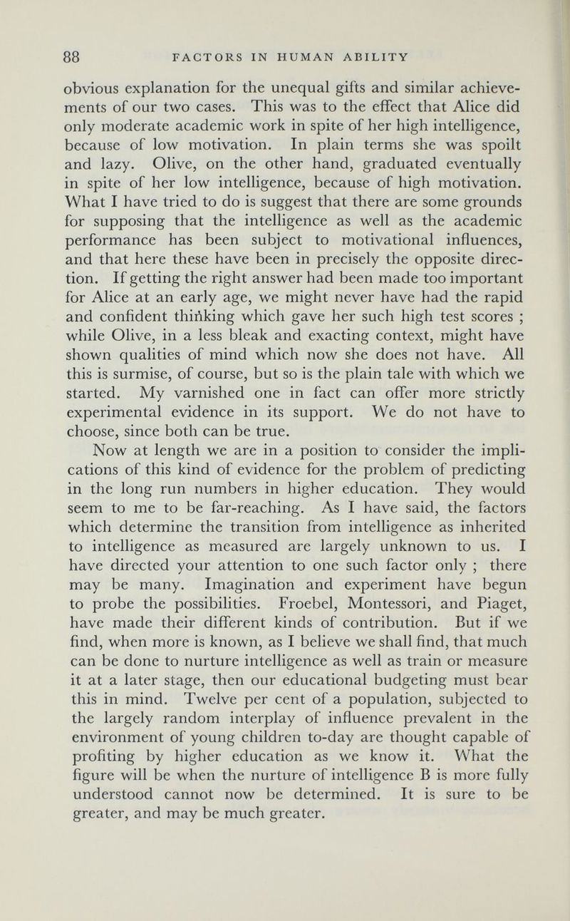 88 FACTORS IN HUMAN ABILITY obvious explanation for the unequal gifts and similar achieve¬ ments of our two cases. This was to the effect that Alice did only moderate academic work in spite of her high intelligence, because of low motivation. In plain terms she was spoilt and lazy. Olive, on the other hand, graduated eventually in spite of her low intelligence, because of high motivation. What I have tried to do is suggest that there are some grounds for supposing that the intelligence as well as the academic performance has been subject to motivational influences, and that here these have been in precisely the opposite direc¬ tion. If getting the right answer had been made too important for Alice at an early age, we might never have had the rapid and confident thiñking which gave her such high test scores ; while Olive, in a less bleak and exacting context, might have shown qualities of mind which now she does not have. All this is surmise, of course, but so is the plain tale with which we started. My varnished one in fact can offer more strictly experimental evidence in its support. We do not have to choose, since both can be true. Now at length we are in a position to consider the impli¬ cations of this kind of evidence for the problem of predicting in the long run numbers in higher education. They would seem to me to be far-reaching. As I have said, the factors which determine the transition from intelligence as inherited to intelligence as measured are largely unknown to us. I have directed your attention to one such factor only ; there may be many. Imagination and experiment have begun to probe the possibilities. Froebel, Montessori, and Piaget, have made their different kinds of contribution. But if we find, when more is known, as I believe we shall find, that much can be done to nurture intelligence as well as train or measure it at a later stage, then our educational budgeting must bear this in mind. Twelve per cent of a population, subjected to the largely random interplay of influence prevalent in the environment of young children to-day are thought capable of profiting by higher education as we know it. What the figure will be when the nurture of intelligence В is more fully understood cannot now be determined. It is sure to be greater, and may be much greater.