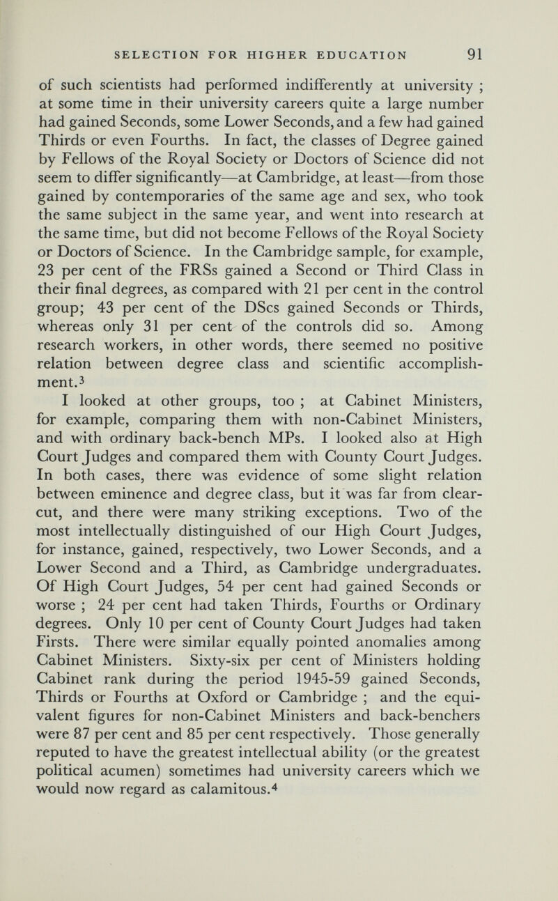 SELECTION FOR HIGHER EDUCATION 91 of such scientists had performed indifferently at university ; at some time in their university careers quite a large number had gained Seconds, some Lower Seconds, and a few had gained Thirds or even Fourths. In fact, the classes of Degree gained by Fellows of the Royal Society or Doctors of Science did not seem to differ significantly—at Cambridge, at least—from those gained by contemporaries of the same age and sex, who took the same subject in the same year, and went into research at the same time, but did not become Fellows of the Royal Society or Doctors of Science. In the Cambridge sample, for example, 23 per cent of the FRSs gained a Second or Third Class in their final degrees, as compared with 21 per cent in the control group; 43 per cent of the DScs gained Seconds or Thirds, whereas only 31 per cent of the controls did so. Among research workers, in other words, there seemed no positive relation between degree class and scientific accomplish¬ ment, з I looked at other groups, too ; at Cabinet Ministers, for example, comparing them with non-Cabinet Ministers, and with ordinary back-bench MPs. I looked also at High Court Judges and compared them with County Court Judges. In both cases, there was evidence of some slight relation between eminence and degree class, but it was far from clear- cut, and there were many striking exceptions. Two of the most intellectually distinguished of our High Court Judges, for instance, gained, respectively, two Lower Seconds, and a Lower Second and a Third, as Cambridge undergraduates. Of High Court Judges, 54 per cent had gained Seconds or worse ; 24 per cent had taken Thirds, Fourths or Ordinary degrees. Only 10 per cent of County Court Judges had taken Firsts. There were similar equally pointed anomalies among Cabinet Ministers. Sixty-six per cent of Ministers holding Cabinet rank during the period 1945-59 gained Seconds, Thirds or Fourths at Oxford or Cambridge ; and the equi¬ valent figures for non-Cabinet Ministers and back-benchers were 87 per cent and 85 per cent respectively. Those generally reputed to have the greatest intellectual ability (or the greatest political acumen) sometimes had university careers which we would now regard as calamitous.^