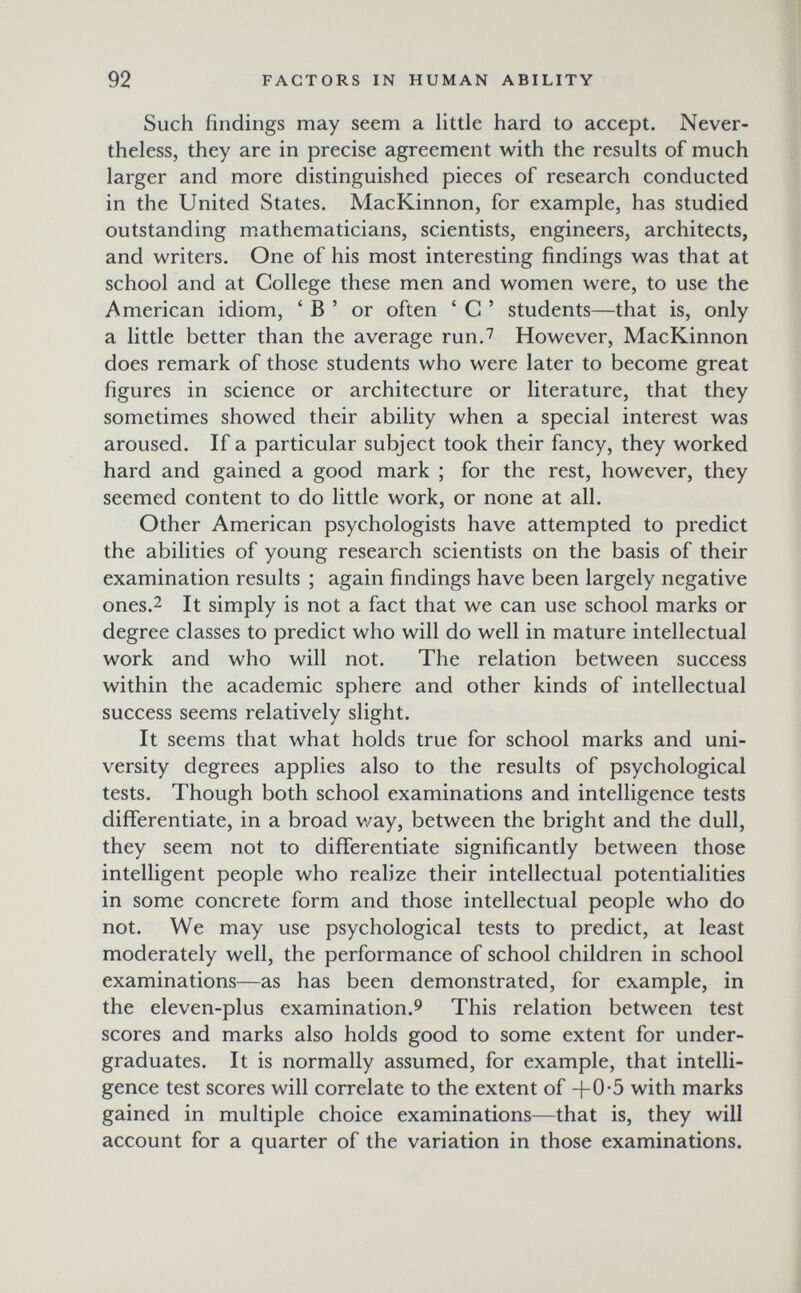 92 FACTORS IN HUMAN ABILITY Such findings may seem a little hard to accept. Never¬ theless, they are in precise agreement with the results of much larger and more distinguished pieces of research conducted in the United States. MacKinnon, for example, has studied outstanding mathematicians, scientists, engineers, architects, and writers. One of his most interesting findings was that at school and at College these men and women were, to use the American idiom, ' В ' or often ' G ' students—that is, only a little better than the average run,'' However, MacKinnon does remark of those students who were later to become great figures in science or architecture or literature, that they sometimes showed their ability when a special interest was aroused. If a particular subject took their fancy, they worked hard and gained a good mark ; for the rest, however, they seemed content to do little work, or none at all. Other American psychologists have attempted to predict the abilities of young research scientists on the basis of their examination results ; again findings have been largely negative ones.2 It simply is not a fact that we can use school marks or degree classes to predict who will do well in mature intellectual work and who will not. The relation between success within the academic sphere and other kinds of intellectual success seems relatively slight. It seems that what holds true for school marks and uni¬ versity degrees applies also to the results of psychological tests. Though both school examinations and intelligence tests differentiate, in a broad way, between the bright and the dull, they seem not to differentiate significantly between those intelligent people who realize their intellectual potentialities in some concrete form and those intellectual people who do not. We may use psychological tests to predict, at least moderately well, the performance of school children in school examinations—as has been demonstrated, for example, in the eleven-plus examination.9 This relation between test scores and marks also holds good to some extent for under¬ graduates. It is normally assumed, for example, that intelli¬ gence test scores will correlate to the extent of +0-5 with marks gained in multiple choice examinations—that is, they will account for a quarter of the variation in those examinations.