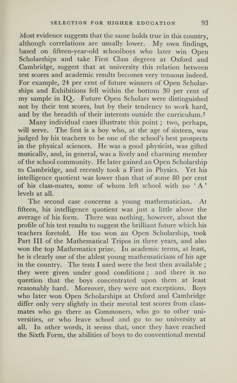 SELECTION FOR HIGHER EDUCATION 93 Most evidence suggests that the same holds true in this country, although correlations are usually lower. My own findings, based on fifteen-year-old schoolboys who later win Open Scholarships and take First Class degrees at Oxford and Cambridge, suggest that at university this relation between test scores and academic results becomes very tenuous indeed. For example, 24 per cent of future winners of Open Scholar¬ ships and Exhibitions fell within the bottom 30 per cent of my sample in IQ^. Future Open Scholars were distinguished not by their test scores, but by their tendency to work hard, and by the breadth of their interests outside the curriculum.5 Many individual cases illustrate this point ; two, perhaps, will serve. The first is a boy who, at the age of sixteen, was judged by his teachers to be one of the school's best prospects in the physical sciences. He was a good physicist, was gifted musically, and, in general, was a lively and charming member of the school community. He later gained an Open Scholarship to Cambridge, and recently took a First in Physics. Yet his intelligence quotient was lower than that of some 80 per cent of his class-mates, some of whom left school with no ' A ' levels at all. The second case concerns a young mathematician. At fifteen, his intelligence quotient was just a little above the average of his form. There was nothing, however, about the profile of his test results to suggest the brilliant future which his teachers foretold. He too won an Open Scholarship, took Part III of the Mathematical Tripos in three years, and also won the top Mathematics prize. In academic terms, at least, he is clearly one of the ablest young mathematicians of his age in the country. The tests I used were the best then available ; they were given under good conditions ; and there is no question that the boys concentrated upon them at least reasonably hard. Moreover, they were not exceptions. Boys who later won Open Scholarships at Oxford and Cambridge differ only very slightly in their mental test scores from class¬ mates who go there as Commoners, who go to other uni¬ versities, or who leave school and go to no university at all. In other words, it seems that, once they have reached the Sixth Form, the abilities of boys to do conventional mental