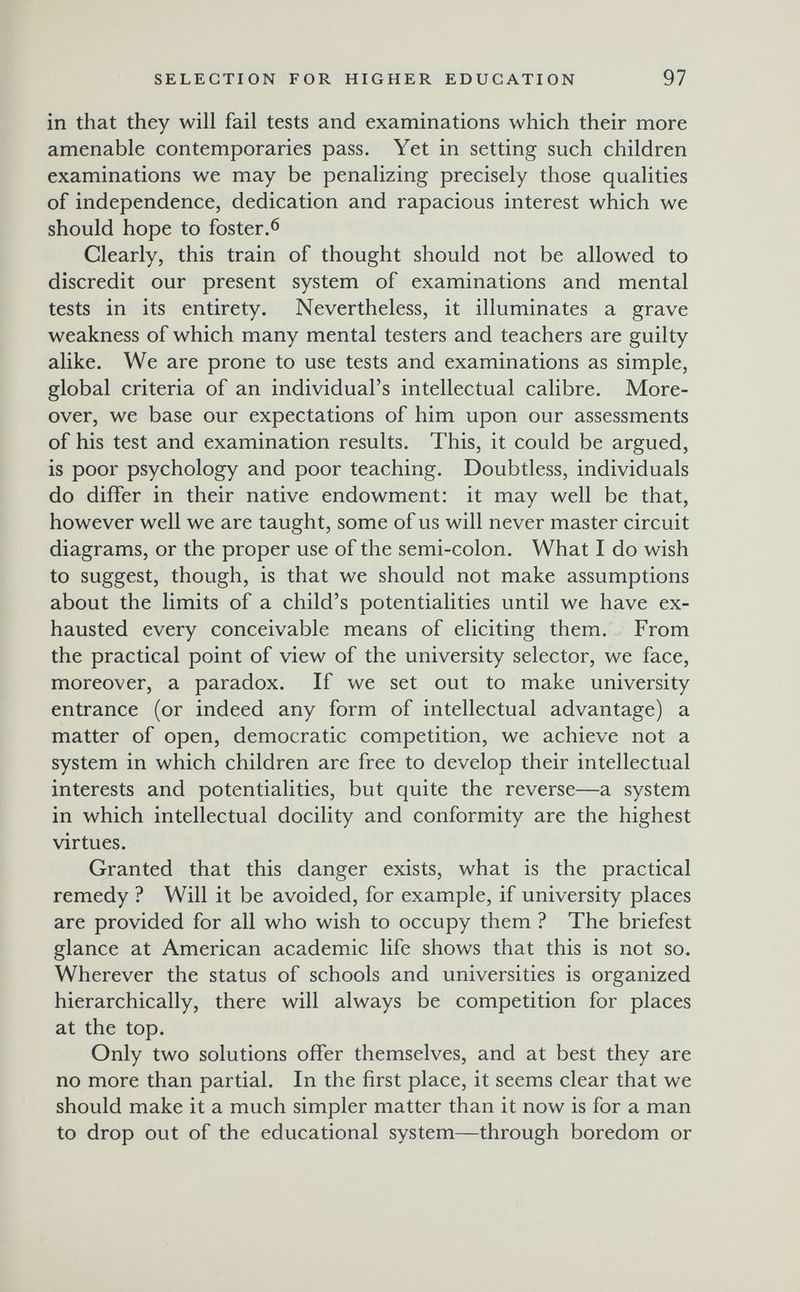 SELECTION FOR HIGHER EDUCATION 97 in that they will fail tests and examinations which their more amenable contemporaries pass. Yet in setting such children examinations we may be penalizing precisely those qualities of independence, dedication and rapacious interest which we should hope to foster.6 Clearly, this train of thought should not be allowed to discredit our present system of examinations and mental tests in its entirety. Nevertheless, it illuminates a grave weakness of which many mental testers and teachers are guilty alike. We are prone to use tests and examinations as simple, global criteria of an individual's intellectual calibre. More¬ over, we base our expectations of him upon our assessments of his test and examination results. This, it could be argued, is poor psychology and poor teaching. Doubtless, individuals do differ in their native endowment: it may well be that, however well we are taught, some of us will never master circuit diagrams, or the proper use of the semi-colon. What I do wish to suggest, though, is that we should not make assumptions about the limits of a child's potentialities until we have ex¬ hausted every conceivable means of eliciting them. From the practical point of view of the university selector, we face, moreover, a paradox. If we set out to make university entrance (or indeed any form of intellectual advantage) a matter of open, democratic competition, we achieve not a system in which children are free to develop their intellectual interests and potentialities, but quite the reverse—a system in which intellectual docility and conformity are the highest virtues. Granted that this danger exists, what is the practical remedy ? Will it be avoided, for example, if university places are provided for all who wish to occupy them ? The briefest glance at American academic life shows that this is not so. Wherever the status of schools and universities is organized hierarchically, there will always be competition for places at the top. Only two solutions offer themselves, and at best they are no more than partial. In the first place, it seems clear that we should make it a much simpler matter than it now is for a man to drop out of the educational system—through boredom or