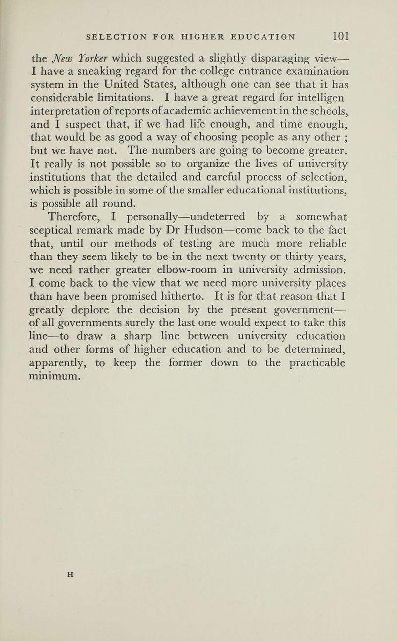 SELECTION FOR HIGHER EDUCATION 101 the Лею Torker which suggested a slightly disparaging view— I have a sneaking regard for the college entrance examination system in the United States, although one can see that it has considerable limitations. I have a great regard for intelligen interpretation of reports of academic achievement in the schools, and I suspect that, if we had life enough, and time enough, that would be as good a way of choosing people as any other ; but we have not. The numbers are going to become greater. It really is not possible so to organize the lives of university institutions that the detailed and careful process of selection, which is possible in some of the smaller educational institutions, is possible all round. Therefore, I personally—undeterred by a somewhat sceptical remark made by Dr Hudson—come back to the fact that, until our methods of testing are much more reliable than they seem likely to be in the next twenty or thirty years, we need rather greater elbow-room in university admission. I come back to the view that we need more university places than have been promised hitherto. It is for that reason that I greatly deplore the decision by the present government— of all governments surely the last one would expect to take this line—to draw a sharp line between university education and other forms of higher education and to be determined, apparently, to keep the former down to the practicable minimum. H