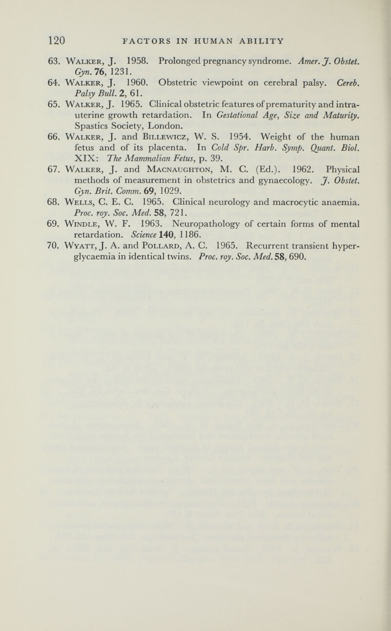 120 FACTORS IN HUMAN ABILITY 63. Walker, J. 1958. Prolonged pregnancy syndrome. Amer, J. Obstet. Gyn. 16, 1231. 64. Walker, J. 1960. Obstetric viewpoint on cerebral palsy. Cereb. Palsy Bull. 2, б 1. 65. Walker, J. 1965. Clinical obstetric features of prematurity and intra¬ uterine growth retardation. In Gestational Age, Size and Maturity. Spastics Society, London. 66. Walker, J. and Billewicz, W. S. 1954. Weight of the human fetus and of its placenta. In Cold Spr. Harb. Symp. Quant. Biol. XIX: The Mammalian Fetus, p. 39. 67. Walker, J. and Macnaughton, M. C. (Ed.). 1962. Physical methods of measurement in obstetrics and gynaecology. J. Obstet. Gyn. Brit. Comm. 69, 1029. 68. Wells, C. E. C. 1965. Clinical neurology and macrocytic anaemia. Proc. roy. Soc. Med. 58, 721. 69. Windle, W. F. 1963. Neuropathology of certain forms of mental retardation. Science lAQ, 70. Wyatt, J. A. and Pollard, A. С. 1965. Recurrent transient hyper- glycaemia in identical twins. Proc. roy. Soc. Med. 58, 690.